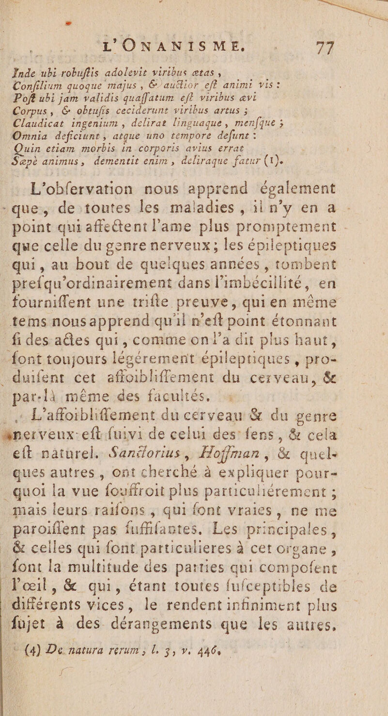 Inde ubi cohaflis adolevit viribus etas , Confilium quoque majus , &amp;/auéior eff animi vis: Poft ubi jam validis quaf[atum ef} viribus avi Corpus, 6 _obeufis ceciderunt viribus artus ; Claudicat ingenium , delirat linguaque , menfque ; Onnia deficiunt , atque uno tempore defunt : uin etiam morbis in corporis avius errat 4E animus , dementit enim , deliraque fatur (1). L'obfervation nous apprend également -que, de toutes les maladies , ii n'y en a point qui affectent l'ame plus promptement - que celle du genre nerveux; les épileptiques qui, au bout de quelques années , tombent | prefqu'ordinairement dans l'imbécillité, en fourniffent une trifte. i ao de qui en même tems nousapprend quil n eft point étonnant fi des. ades qui, comme on l’a dit plus haut, font toujours légérement épileptiques , pro- par-là méme des facultés... : L’affoibliflement du cerveau &amp; du genre e(t naturel. Saniorius, Hoffman, &amp; quels ques autres , ont cherché à expliquer pour quoi la vue fouffroit plus particuliérement ; paroiflent pas fuffifantes. Les principales, &amp; celles qui font particulieres à cet organe, (q De natura rerum, le $3, v. 446, — jt