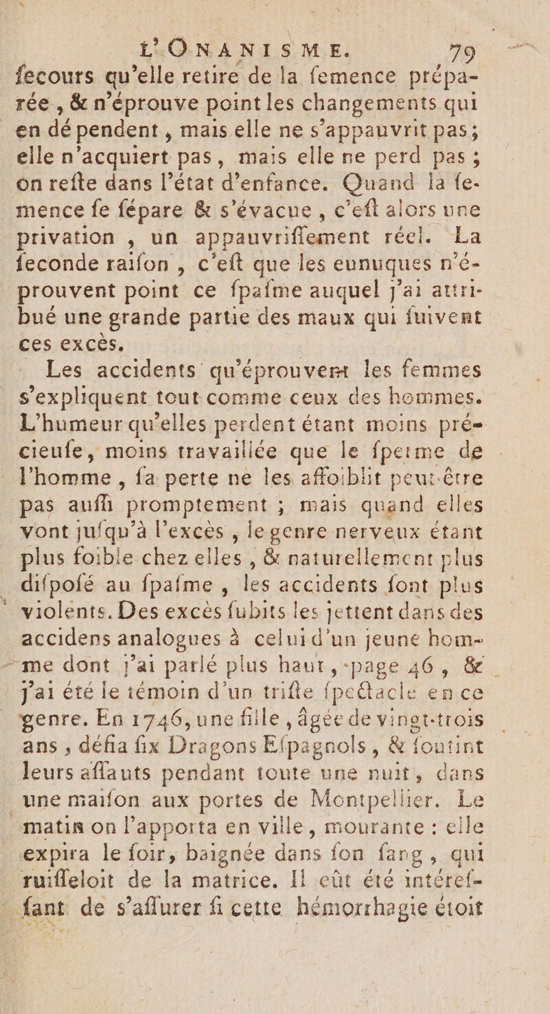fecours qu elle retire de la femence prépa- rée , & n'éprouve point les changements qui . en dé pendent , mais elle ne s’appauvrit pas; elle n'acquiert pas, mais elle ne perd pas ; on refte dans l'état d'enfance. Quand la fe- mence fe fépare & s'évacue , c'eft alors une privation , un appauvriffement récl. La feconde raifon , c'eft que les eunuques n'é- prouvent point ce fpaíme auquel j'ai attri- bué une grande partie des maux qui fuivent ces excès. _ Les accidents qu'éprouvem les femmes s'expliquent tout comme ceux des hommes. L'humeur qu'elles perdent étant moins prés cieufe, moins travaillée que le fperme de l'homme , fa perte ne les affoiblit peut être pas auff. promptement ; mais dau elles vont ju/qu’à l'exces , le genre nerveux étant plus foible chez elles , & naturellement plus difpofé au fpafme , les accidents font plus violents. Des excès fubits les jettent dans des accidens analogues à celuid'un jeune hom- me dont j'ai parlé plus haut, -page 46 , & Jai été le témoin d'un trifle fpectacle en ce genre. En 1746, une fille , âgée de vingt.trois ans , défia fix Dragons E! (pagnols y & foutint leurs aflauts dant toute une nuit, dans une maifon aux portes de Montpellier. Le matis on l'apporta en ville, mourante : eile expira le foir, baignée dans fon fang, qui . ruifleloit de la matrice. Il eût été intéref- - fant. de s'affurer fi cette hémorrhagie étoit |