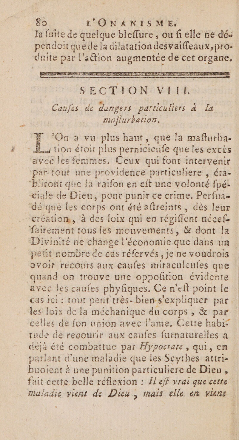 la fuite de cg bleffure , ou fi elle ne dés pendoit quedel a dilatation desvaiffeaux, pro- Ait par |” action augmentée de cet organe. mafturbation. 'On a vu plus haut, que la mafturba- 1.1 tion étoit plus pernicieufe que les excès avec les femmes. Ceux qui font intervenir partout des providence particuliere , éta- bliront que là raifon en eft une volonté fpé- Ciale de Dien, pour punir ce crime. Perfua- dé qt ue les corps ont été aftreints , dès leur créatior, à des loix qui en régiffent nécef- fairement tous les mouvements, & dont la Divinité ne change l'économie que dans un petit nombre de cas réfervés, je ne voudrois avoir recours aux caufes miraculeufes que quand on trouve une oppofition évidente avec les caufes phy fiques, Cen as point le Cas Ici : tout peut très- bien s'expliquer par. les loix de la dod quis du corps , & par celles de fon uaion avec lame. Cette habis tude de recourir aux caufes furnaturelles a déjà été combattue par Hypocrate , qui, en xem d'une maladie que les Scythes attri- buoient à une punition particuliere de Dieu, fait cette belle réflexion : // ef? vrai que cette maladie vient de Dieu , mais elle en vient