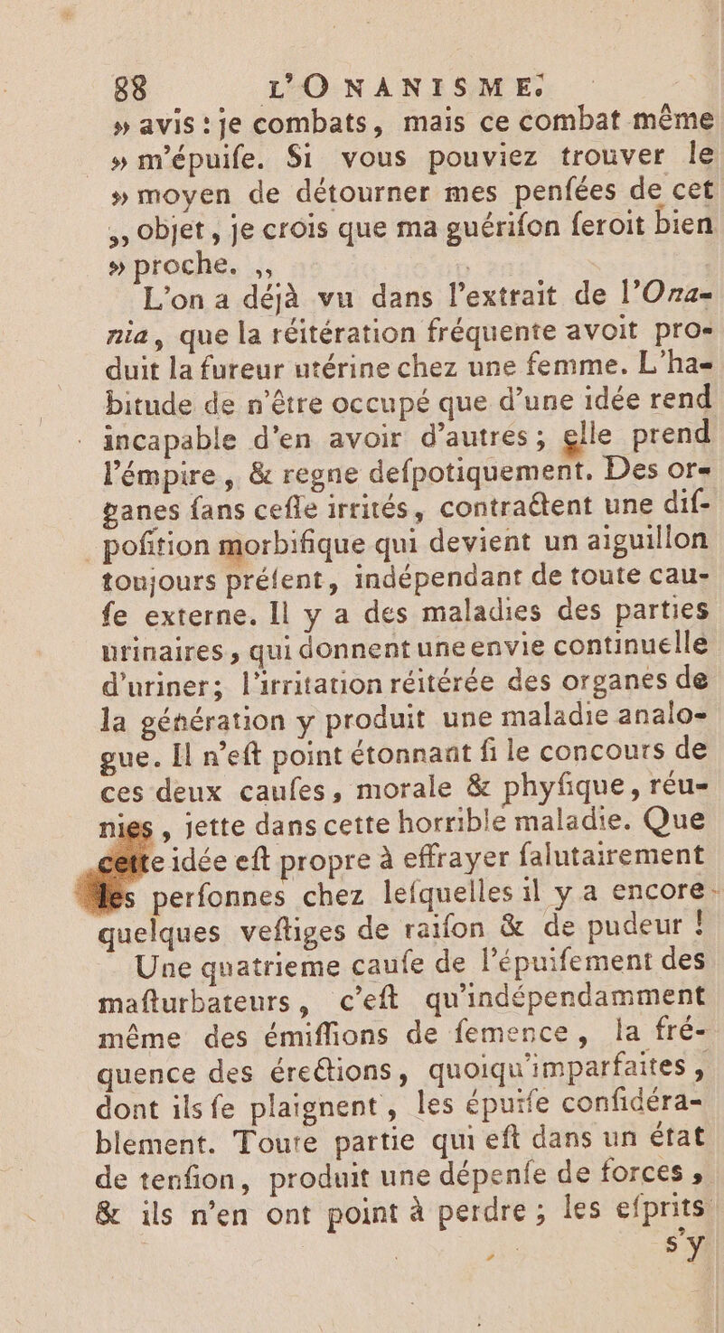 »avis:je combats, mais ce combat même » m'épuife. $i vous pouviez trouver le » moyen de détourner mes penfées de cet ,, objet, je crois que ma guérifon feroit bien » proche. ,, | L'ona déjà vu dans l'extrait de l'Oza- nia, que la réitération fréquente avoit pro- duit la fureur utérine chez une femme. L'ha- bitude de n'étre occupé que d'une idée rend incapable d'en avoir d’autres; elle prend l'émpire , & regne defpotiquement. Des or» panes fans cefle irrités, contraétent une dif- | pofition morbifique qui devient un aiguillon toujours préfent, indépendant de toute cau- fe externe. ll y a des maladies des parties urinaires , qui donnent une envie continuelle d'uriner; l'irritation réitérée des organes de la génération y produit une maladie analo- gue. Il n’eft point étonnant fi le concours de ces deux caufes, morale & phyfique , réu- ies , jette dans cette horrible maladie. Que le idée eft propre à effrayer falutairement perfonnes chez lefquelles il y a encore: quelques veftiges de raifon & de pudeur 1 Une quatrieme caufe de l'épuifement des mafturbateurs, c'eft. qu'indépendamment méme des émiffions de femence, la fré- quence des éreQions, quoiqu'imparfaites , dont ilsfe plaignent, les épuife confidéra- blement. Toute partie qui eft dans un état de tenfion, produit une dépenfe de forces , & ils n'en ont point à perdre ; les efprits | | a sy
