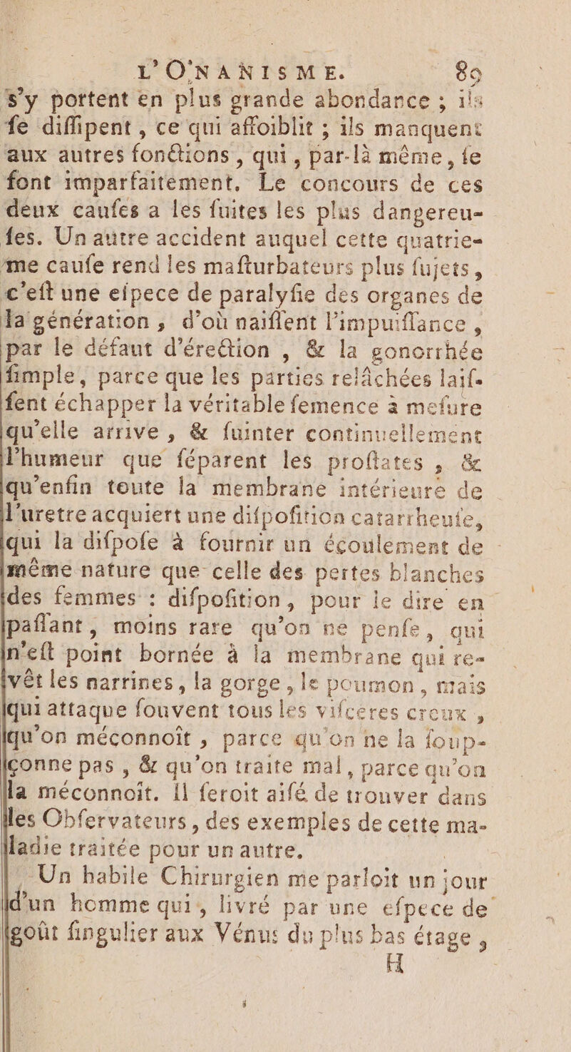 S'y portent en plus grande abondance ; 1: fe diffipent , ce qui affoiblit ; ils manquent aux autres fonctions , qui, par-là même, fe font imparfaitement, Le concours de ces deux caufes a les fuites les plus danpereu- fes. Un autre accident auquel cette quatrie- me caufe rend les mafturbateurs plus fujets, €'eft une efpece de paralyfie des organes de la génération, d’où naiffent limpuiflance , par le défaut d’érettion , &amp; la gonorrhée fimple, parce que les parties reláchées laif- fent échapper la véritable femence à mefure qu'elle arrive , &amp; fuinter continuellement Phumeur que féparent les proflates , &amp; qu'enfin toute la membrane intérieure de l'uretre acquiert une difpofition catarrheute, qui la difpofe à fournir un écoulement de - même nature que celle des pertes blanches des femmes : difpofition, pour le dire en paflant, moins rare qu’on ne penfe, qui n'eft point bornée à la membrane qui re- vét les narrines, la gorge, le poumon, mais [qui attaque fouvent tous les vifceres creux, qu'on méconnoit , parce qu'on ne la foup- conne pas , &amp; qu'on traite mal, parce qu'on la méconnoit. Il feroit aifé de tronver dans les Obfervateurs , des exemples de cette ma- lladie traitée pour unautre. | Un habile Chirurgien me parloit un jour un homme qui, livré par une efpece de’ lgoût fingulier aux Vénu: du plus d étage ,