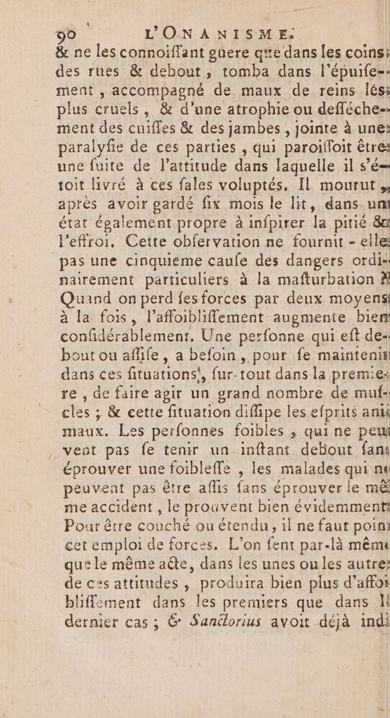 - &amp; ne les connoiffant guere qve dans les coins: des rues &amp; debout, tomba dans l'épuife-- ment , accompagné de maux de reins lés; plus cruels, &amp; d'une atrophie ou defféche-- ment des cuiffes &amp; des jambes , jointe à une: paralyfie de ces parties , qui paroiffoit être: une fuite de l'attitude dans laquelle il s'é- toit livré à ces fales voluptés. IL mourut, apres voi gardé fix mois le lit, dans um état également propre à infpirer la pitié 8a l'effroi, Cette obfervation ne fournit - elle nairement particuliers à la mafturbation À Quand on perd fesforces par deux moyens: à la fois, l'affoibliffement augmente bien confidérablement, Une perfonne qui eft de- bout ou affife , a befoin , pour fe maintenit dans ces fituations!, fur-tont dans la premie: re , de faire agir un grand nombre de muf- cles ; &amp; cette fituation di fpe les efprit$ anii maux. Les perfonnes foibles , qui ne pew vent pas fe tenir un inftant debout fani éprouver une foibleffe , les malades qui nt peuvent pas être aflis fans éprouver le m&amp; me accident , le prouvent bien évidemment Pour être TOI ou étendu, il ne faut poin cet emploi de forces. L'on fent par-là mêmt que le même acte, dans les unes ou les autre: de cs attitudes , produira bien plus d’affos bliffement dans les premiers que dans M dernier Cas 5 &amp; Sandorius avoit dcjà indi