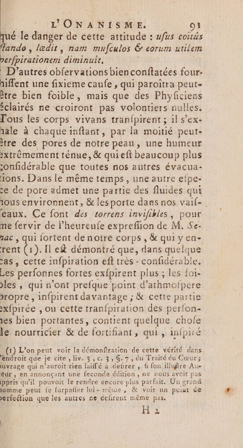 qué le danger de cette attitude : #fus coizs lande, ledit , nam mufculos & eorum utilem berfpirationem diminuit, | | D'autres obfervations bien conftatées four- hiflent une fixieme caufe , qui paroitra peut- ètre bien foible, mais que des Phyficiens éclairés ne croiront pas volontiers nulles. Tous les corps vivans tranfpirent ; 1l s'ex- 1ale à chaque inftant, par la moitié peut- tre des pores de notre peau, une humeur »xtrémement ténue, & quieft beaucoup plus ;onfidérable que toutes nos autres évacua- 1ons. Dans le méme temps , une autre efpe- ce de pore admet une partie des fluides qui lous environnent , & les porte dans nos vaif- | eaux. Ce font des torrens invifibles , pour ne fervir de l'heureufe expreflion de M. Se- 4c , qui fortent denotre corps, & qui y en-. rent (1). Il e& démontré que, dans quelque cas, cette infpiration eft trés - confidérable, Les perfonnes fortes exípirent plus ; les foi- les , qui n'ont prefque point d'athmofpere >ropre , infpirent davantage ; & cette partie :XÍpirée , ou cette tranfpiration des perfon- ies bien portantes, contient quelque chofe le nourricier & de fortifiant, qui , infpiré (1) L’on peut voir la démonftration’de cette vérité dans 'endroit que je cite , liv. 3, c. 3, $. 7 , du Traité du Cœur; uvrage qui n'auroit rien laiffé à debrer , fi fon illuftre Au éür, en annonçant une feconde édition, ne nous avoit pas Ippris qu'il pouvoit le rendre encore plus parfait. Un grand lomme peut fe furpafler lui- móue , & voir un point de erfe&tion que les autres ne defirent même pas. H 2