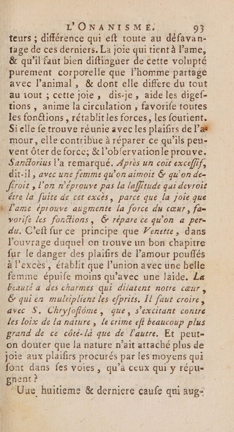L ONANISM É. 95 teurs ; différence qui eft toute au défavan- tage de ces derniers. La joie qui tient à l Sp |. & qu'il faut bien diftinguer de cette volupté ‘purement corporelle que l'homme partage avec l'animal, & dont elle differe du tout au iout ; cette Joie , dis-je, aide les digef- tions, anime la circulation , favorife toutes - les fon&ions , rétablitles forces, les foutient. Si elle fe trouve réunie avec les plaifirs del’& - mour, elle contribue à réparer ce qu’ils peu- vent Ôter de force; &l'obfervationle prouve. Sanétorius Va remarqué. Après un coit excefft Un dit-il, avec une femme qu’on aimoit & qu'on de- ferait , l’on n'éprouve pas la laffitude qui | devroit étre la Juice de cet exces, parce que la joie que b l'ame éprouve augmente la force du cœur, fa= vorife les fontions, C répare ce qu'on a per- du. C’eft fur ce principe que Venette, dans l'ouvrage duquel on trouve un bon chapitre fur le danger des plaifirs de l'amour pouflés à l'excès, établit que l union avec une belle femme épuife moins qu'avec une laide, La beauté a des charmes qui diatent notre CŒUT y G quien multiplient les efprits. Il faut croire, avec $. Chryfofióme , que, s excitant contre Jes loix de la nature, le crime efl beaucoup plus grand de ce cóté-la que de l'autre. Et peut- on douter que la nature n'ait attaché plus de joie aux plaifirs procurés par les moyens qui font dans fes voies, qu'à ceux qui y répu« OMM Uue huitieme & derniere caufe qui aug-