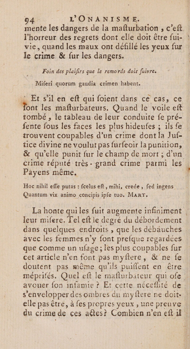 mente les dangers de la mafturbation , c'eft. l'horreur des regrets dont elle doit étre fui- vie, quand les maux ont défillé les yeux fur le crime &amp; fur les dangers. Foin des plaifirs que le remords doit fuivre. Miferi quorum gaudia crimen habent. Et s’il en eft qui foient dans ce cas, ce Ws les mafturbateurs. Quand le voile ett tombé , le tableau de i conduite fe ne fente fous les faces les plus hideufes ; ils fe trouvent coupables d'un crime dont la Juf- tice divine ne voulut pas furfeoir la punition, &amp; qu'elle punit fur le champ de mort ; d'un. crime réputé très- grand crime parmi les | Payens même. Hoc nihil effe putas : fcelus eft , mihi, crede , fed ingens Quantum vix animo concipis ipfe tuo. ManT. La honte qui les fuit augmente infiniment | leur mifere. Tel eft le degré du débordement dans quelques endroits que les débäuches avec les femmes n'y font prefque regardées que comme un ufage ; les plus coupables fur cet article n'en font pas my flere, &amp; ne fe doutent pas méme qu'ils puiffent en ere méprifés. Quel eft le maflurbateur qui ofe avouer fon infamie ? Et cette néceflité de s'envelopper des ombres du my (tere ne doit- elle pas être, à fes propres yeux , une preuve du crime de ces actes? Combien n'en eft.il