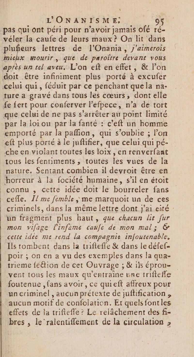 * UONANISME véler la caufe de leurs maux? On lit dans miehx mourir, que de paroítre devant vous ture a gravé dans tous les cœurs, dont elle par la loi ou par la fanté : c'eft un homme emporté par la paffion, qui s’oublie ; ; l'on che en violant toutes les loix , en renverfant tous lesfentiments , toutes ies vues de la nature. Sentant combien 1l devroit être en connu , cette idée doit le bourreler fans ceffe. I/ me femble ; me marquoit un de ces criminels, dans la méme lettre dont j'ai cité : un fragment plus haut, que chacun üt fur mon vifage l'iufame caufe de mon mal; €&amp; cette idee me rend la compagnie in[outenable, Ils tombent dans ia trifleffe &amp; dans le défef- poir ; on en a vu des exemples dans la qua- trieme féétion de cet Ouvrage ; &amp; ils éprou- vent tous les maux qu'entraine une trifteffe foutenue ,fans avoir, ce qui eft affreux pour un criminel , aucun prétexte de juflification , effets de la triftefle ? Le relâchement des fi-