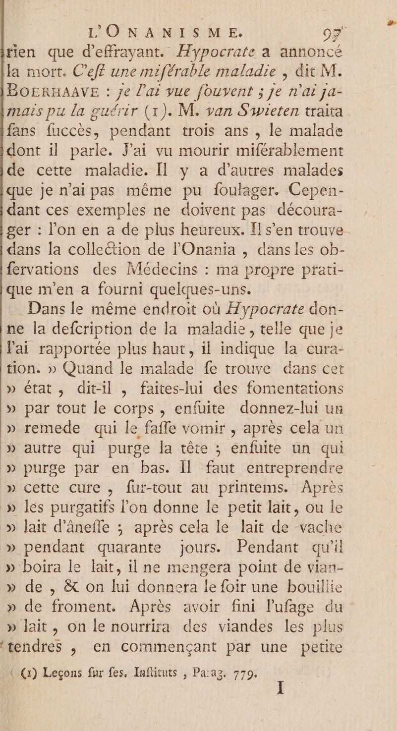 tien que d'effrayant. Hypocrate a annoncé la mort. C'eff une miférable maladie , dit M. BOERHAAVE : M l'ai yue fouvent ; je n'ai ja- mais pu la guérir (x). M. van S'wieten traita fans fuccés, pendant trois ans , le malade dont il parle. Jai vu mourir miférablement de cette maladie. Il y a d'autres malades que je n'ai pas méme pu foulager. Cepen- dant ces exemples ne doivent pas découra- ger : l'on en a de plus heureux. Il s'en trouve- dans la collection de l'Onania , dans les ob- fervations des Médecins : ma propre prati- que m'en a fourni quelques-uns. Dans le méme endroit où Hypocrate don- ne la defcription de la maladie , telle que je l'ai rapportée plus haut, il indique la cura- tion. » Quand le malade fe trouve dans cet » état, dit-il , faites-lui des fomentations » par tout le corps, enfuite donnez-lui un » remede qui le faffe vomir , aprés cela un » autre qui purge la tête ; enfuite un qui » purge par en bas. ll faut entreprendre » cette cure , fur-tout au printems. Après .» les purgatifs l'on donne le petit lait, ou le » lait d'ânefle ; aprés cela le lait de che » pendant quarante jours. Pendant qu'il » boira le lait, il ne mengera point de vian- » de, &amp; on lui donnera lefoir une bouillie » de froment. Aprés avoir fini l'ufage du » lait, on le nourrira des viandes les plus 'tendres , en commengant par une petite (.(x) Leçons fur fes, Infütuts , Pa:aa. 779.