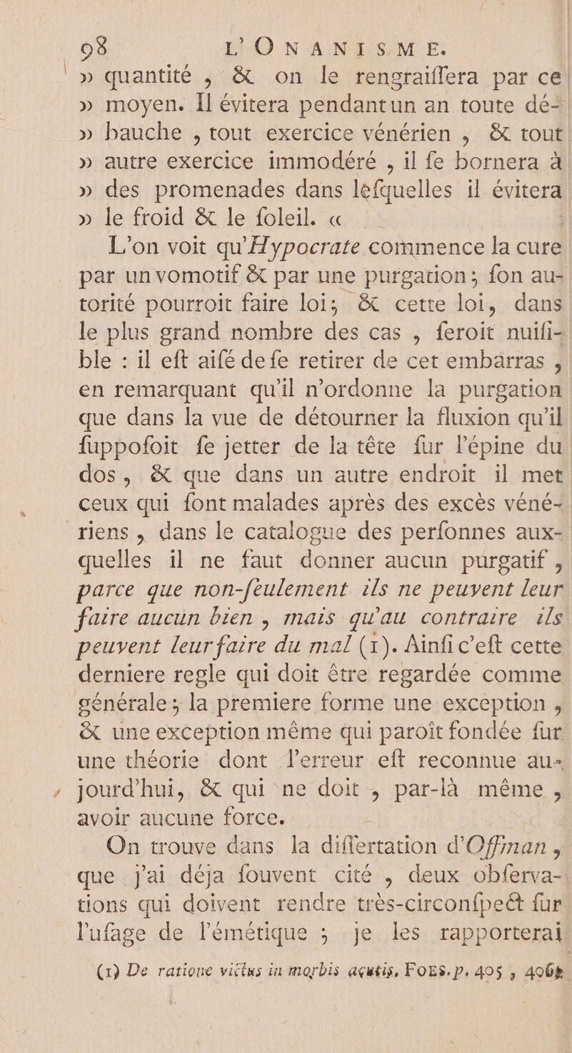 » quantité , &amp; on le rengraiflera par ce! » moyen. ll évitera pendantun an toute dé- » bauche , tout exercice vénérien , &amp; tout » autre exercice immodéré , il fe bornera à » des promenades dans léfquelles il évitera > le froid 3c le-foleil. x. Le L'on voit qu'Hypocrate commence la cure par un vomotif &amp; par une purgation; fon au- torité pourroit faire loi; &amp; cette loi, dans le plus grand nombre des cas , feroit nuifi- ble : il eft aifé defe retirer de cet embarras , en remarquant qu'il n'ordonne la purgation que dans la vue de détourner la fluxion qu'il fuppofoit fe Jetter de la téte fur l'épine du dos, &amp; que dans un autre endroit il met ceux qui font malades aprés des excés véné- riens, dans le catalogue des perfonnes aux- quelles il ne faut donner aucun purgatif , parce que non Jéulement zs ne peuvent leur faire aucun bien , mais qu'au contraire ds peuvent bte du mal (1). Ainfic'eft cette derniere regle qui doit être regardée comme générale; la premiere forme une exception , &amp; une exception même qui paroît fondée fur une théorie dont l'erreur eft reconnue au- jourd'hui, &amp; qui ne doit , par-là même, avoir aucune force. On trouve dans la differtation d’ bte j que jai déja fouvent cité , deux obferva- tions qui ii rendre très-circonfpeét fur l'ufage de lémétique ; je les rapporterai NS (1) De ratione vitius in morbis acutis, FoES. p. 405 , 4068