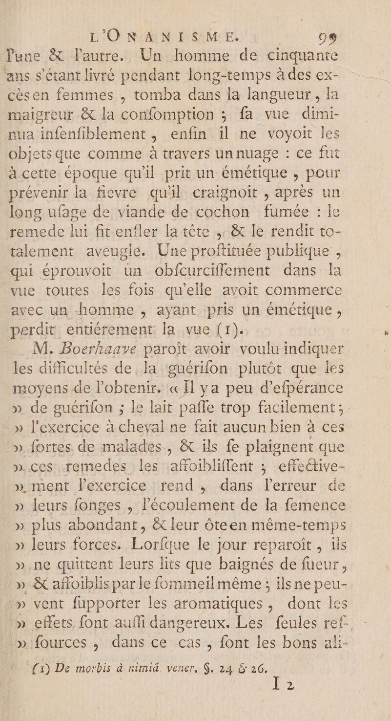 Pune & l'autre. Un homme de cinquante ans s'étant livré pendant long-temps à des ex- cèsen femmes , tomba dans la langueur, la -malgreur & la confomption 5 fa vue dimi- nua infenfiblement , enfin il ne voyoit les objets que comme à travers un nuage : ce fut à cette époque qu'il prit un émétique , pour prévenir la fievre quil craignoit , apres un long ufage de viande de cochon fumée : le remede lui fit enfler la téte &t le rendit to- talement aveugle. Une proftituée publique , qui éprouvoit ün obícurciffement dans la vue toutes les fois qu'elle avoit commerce avec un homme , ayant. pris un émétique , perdit entièrement la vue (1). . M. Boerhaave paroit avoir voulu indiquer les difficultés de la guérifon plutôt que les moyens de l'obtenir. « Il ya peu d'efpérance » de guérifon ; le lait paffe trop facilement ; » l'exercice à cheval ne fait aucun bien à ces !» fortes de malades, & ils fe plaignent que ».ces remedes les affoibliffent ; effeGtive- » ment lexercice : rend , dans l'erreur. de » leurs fonges , l'écoulement de la femence » plus abondant, & leur óteen même-temps » leurs forces. Lorfque le jour reparoit, ils » ne quittent leurs lits que baignés de fueur, » & añoiblis parle fommeil méme ; ils ne peu- ^» vent fupporter les aromatiques, dont les ^» effets, font auffi dangereux. Les feules ref » fources , dans ce cas , font les bons ali- (1) De morbis à nimiá. vener, $. 24 & 26, | Ly 4 wo 0S SNP