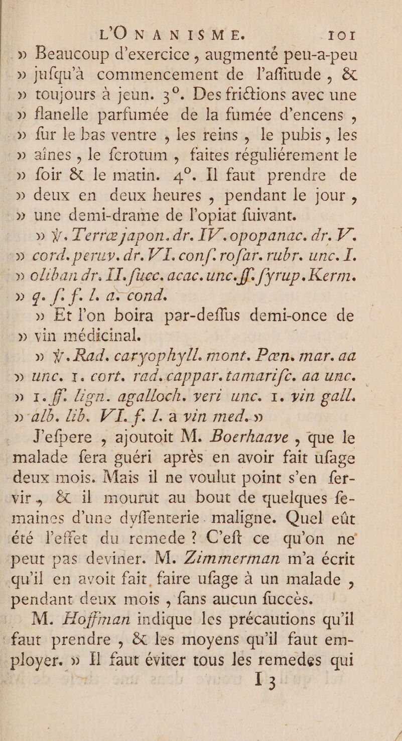 .» Beaucoup d'exercice , augmenté peu-a-peu » jufquà commencement de l'affitude , & » toujours à jeun. 39. Des frictions avec une » flanelle parfumée de la fumée d'encens , » fur le bas ventre , les reins , le pubis, les » aines , le fcrotum , faites réguliérement le » foir & le matin. 4°. Il faut prendre de » deux en deux heures , pendant le jour , » une demi-drame de l'opiat fuivant. » Y. Terra japon.dr. IV.opopanac. dr. V. » cord. peruy. dr. V I. conf. rofar. rubr. unc. I. » oliban dr. LI. fuec. acac. unc. ff. f'yrup. Kerm. » q. Kf Z as cond. » Et l'on boira par-deflus demi-once de » vin médicinal. » Ÿ. Rad. caryophyll. mont. Pen. mar. aa D unc. 1. cort. rad.cappar.tamarzfc. aa unc. — » I. ff. lion. agalloch. vert unc. 1. yin gall. »' alb. lib. VI. f. L. a vin med.» . J'efpere , ajoutoit M. Boerhaaye , que le malade fera guéri aprés en avoir fait ufage deux mois. Mais il ne voulut point s’en fer- vir, & il mourut au bout de quelques fe- maines d'une dyffenterie. maligne. Quel eût été l'effet du remede ? C'eft ce qu'on ne peut pas deviner. M. Zzzrmnmerman m'a écrit qu'il en avoit fait, faire ufage à un malade , pendant deux mois , fans aucun fuccès. M. Hoffman indique les précautions qu'il faut prendre , & les moyens qu'il faut em-
