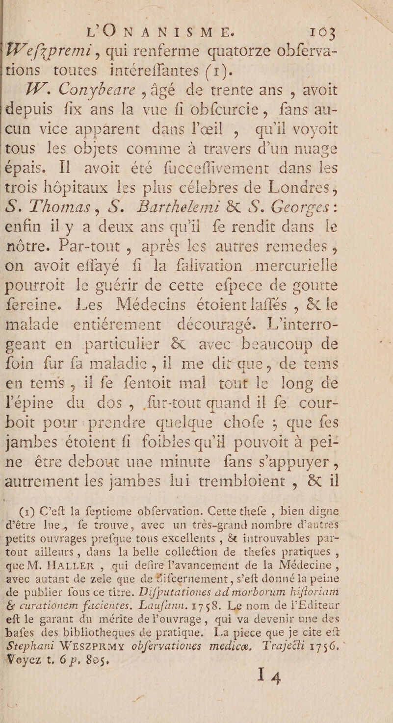 L'ÜNANISM E. 105 W'efzpremi , qui renferme quatorze obferva- tions toutes intéreffantes (1). IF. Conybeare , âgé de trente ans, avoit depuis fix ans la vue fi obfcurcie, fans au- cun vice apparent dans l'eeil , quil voyoit tous les objets comme à travers d'un nuage épais. ll avoit été fucceffivement dans les trois hópitaux les plus célebres de Londres, S. Thomas, S. Barthelemi & S. Georges: enfin il y a deux ans qu'il. fe rendit dans le nótre. Par-tout , aprés les autres remedes , on avoit eflayé fi la falivation mercurielle pourroit le guérir de cette efpece de goutte fereine. Les Médecins étoientlaflés , & le malade entiérement découragé. L'interro- geant en particulier & avec beaucoup de foin fur fa maladie, il me dit que, de tems en tems , il fe fentoit mal tout le long de lépine du dos, fur-tout quand il fe. cour- boit pour prendre quelque chofe ; que fes jambes étoient fi foibles qu'il pouvoit à pei- ne être debout une minute fans s'appuyer , autrement les jambes lui trembloient , & il (x) C'eft la feptieme obfervation. Cette thefe , bien digne d’être lue, fe trouve, avec un trés-grand nombre d'autres petits ouvrages prefque tous excellents , & introuvables pai- tout ailleurs, dans la belle collection de thefes pratiques , que M. HALLER , qui defire l'avancement de la Médecine, avec autant de zele que de &ifcernement, s'eft donné la peine de publier fous ce titre. Difputationes ad morborum hiftoriam & curationem facientes. Laufann. 1758. Le nom de j'Editeur eft le garant du mérite del'ouvrage, qui va devenir une des bafes des bibliotheques de pratique. La piece que je cite eft Stephani WESZPRMY obfervationes medica, Trajecti 1756. 4