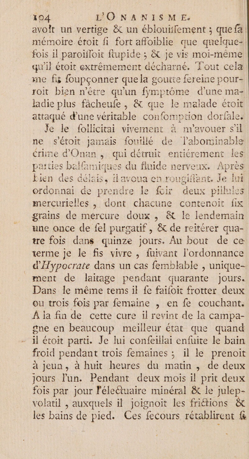 avoit un vertige &amp; un éblouitfement ; quefa mémoire étoit fi fort affoiblie que quelque- fois il paroiffoit ftupide ; X Je vis moi-même qu'il étoit extrêmement décharné. ‘Tout cela ane fü foupçonner que la goutte fereine pour- roit bien n'étre qu'un fymptóme d'une ma- ladie plus fâcheufe , &amp; que le malade étoit attaqué d'une véritable confomption doríale. Je le follicitai vivement à m'avouer sil ne s'étoit Jamais fouillé de P nmi. érime d'Onan , qui détruit entiérement les patties balamiques du fluide nerveux. Aprés bien des délais, ilavoua en rougiflant. Je fui ordonnai de prendre le #ir deux pillnies mercurielles , dont chacune contenoit fix grains de mercure doux , &amp; le lendemain une once de fel purgatif , &amp; de reitérer qua- tre fois dans quinze jours. Au bout de ce terme Je le fis vivre , fuivant l'ordonnance d'Hypocrate dans un cas femblable , unique- ment de laitage pendant quarante jours. Dans le méme tems il fe faifoit frotter deux ou trois fois par femaine , en fe couchant. À la fin de cette cure il revint de la campa- gne en beaucoup meilleur état que quand il étoit parti. Je lui confeillai enfuite le bain froid pendant trois femaines ; il le prenoit à jeun, à huit heures du matin , de deux jours l'un. Pendant deux mois i! prit deux fois par jour l'électuaire minéral &amp; le julep- volatil , auxquels il joignoit les fri&amp;tions &amp; les bains de pied. Ces fecours rétablirent f