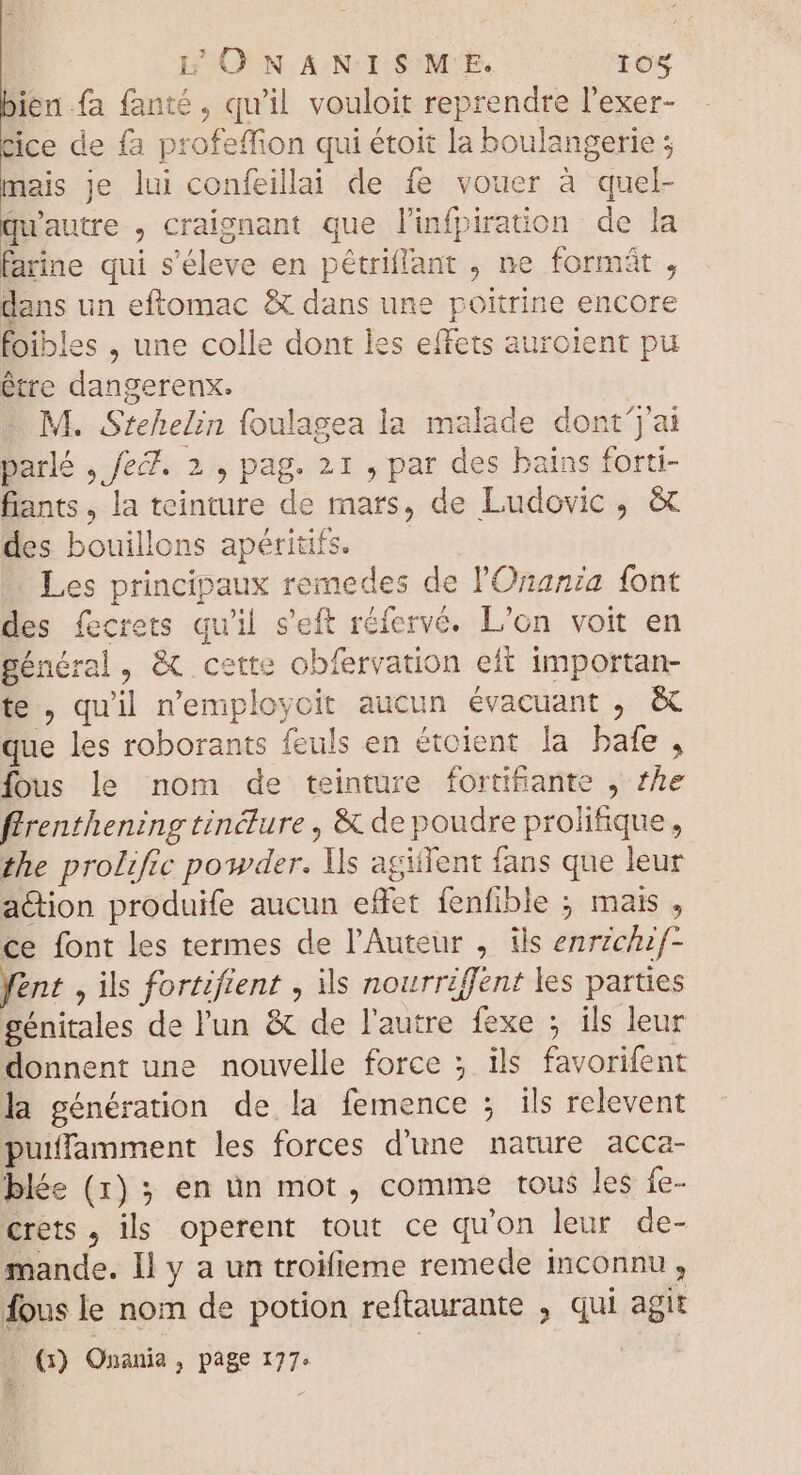 bien fa fanté , qu'il vouloit reprendre l'exer- Cice de fa profeffion qui étoit la boulangerie ; mais je lui confeillai de fe vouer à quel- qu'autre , craignant que linfpiration de la farine qui s'éleve en pétriflant , ne formát , dans un eftomac &amp; dans une poitrine encore foibles , une colle dont les effets auroient pu étre dangerenx. | - M. Stehelin foulagea la malade dont'j'ai parlé , fef. 2, pag. 21 , par des bains forti- fiants , la teinture de mars, de Ludovic, &amp; des bouillons apéritifs. Les principaux remedes de l'Onania font des fecrets qu'il s'eft réfervé. L'on voit en général, &amp; cette obfervation eft importan- te , qu'il n'employcit aucun évacuant , &amp; que les roborants feuls en étoient la bafe , fous le nom de teinture fortifiante , he ffrenthening tincture , &amp; de poudre prolifique, the prolific powder. Ils agitent fans que leur action produife aucun effet fenfible ; mais , ce font les termes de l'Auteur , ils enrzcuf- fent , ils fortifient , ils nourriffent les parties génitales de l'un &amp; de l'autre fexe ; ils leur donnent une nouvelle force ; ils favorifent la génération de la femence ; ils relevent puiffamment les forces d'une nature acca- blée (1) ; en un mot, comme tous les fe- crets , ils operent tout ce qu'on leur de- mande. Il y a un troifieme remede inconnu, fous le nom de potion reftaurante , qui agit à 7E (5) Onania, page 177: