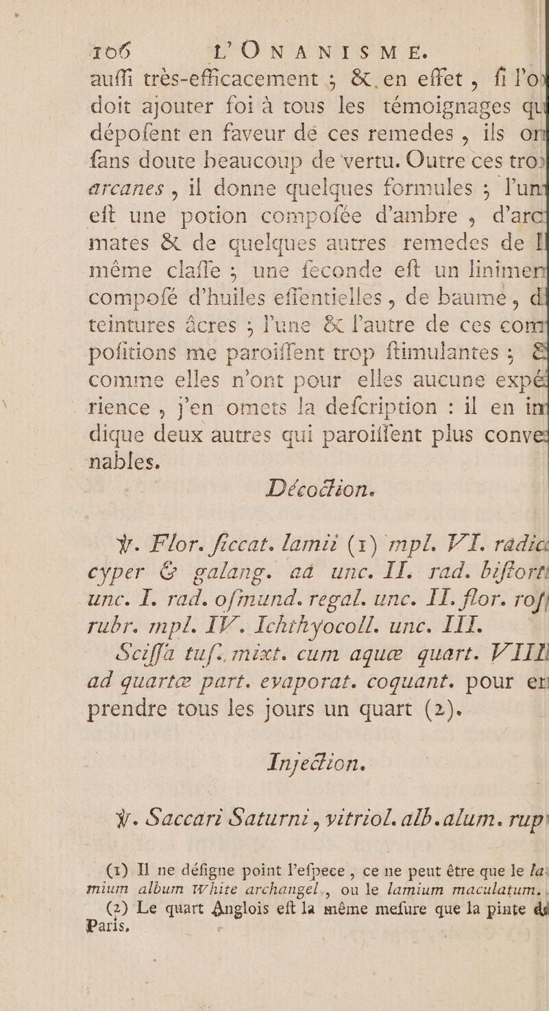 auífi trés-efficacement ; &amp; en effet, fi lo doit ajouter foi à tous les témoignages qt dépofent en faveur dé ces remedes , ils or fans doute beaucoup de vertu. Outre ces tro? arcanes , il donne quelques formules ; l'un eft une potion compofée d'ambre , d'arc mates &amp; de quelques autres remedes de I méme clafle ; une feconde eft un linimen compofé d'huiles effentielles , de baume, d teintures êcres ; l'une &amp; l'autre de ces com pofitions me paroiffent trop ftimulantes ; comme elles n'ont pour ell. es aucune exp rience , j'en omets la defcription : il en in dique deux autres qui paroilfent plus conve nables. Décocdiion. Y. Flor. ficcat. lamii (x) mpl. VI. radia cyper &amp; galang. ad unc. II. rad. biflort unc. I. rad. ofinund. regal. unc. I1. flor. rof, rubr. mpl. IF. Ichthyocoll. nié LEE x9 Seiffa tuf. mixt. cum aque quart. V IIL ad quarte part. eyaporat. coquant. pour er prendre tous les Jours un quart (2). Injection. Ÿ. Saccari Saturni, vitriol. alb.alum. rup (1). Il ne défigne point l'efpece , ce ne peut être que le /a: mium album white archangel., ou le lamium maculatum. , (9 Le quart ups eft la méme mefure que la pinte à Paris,