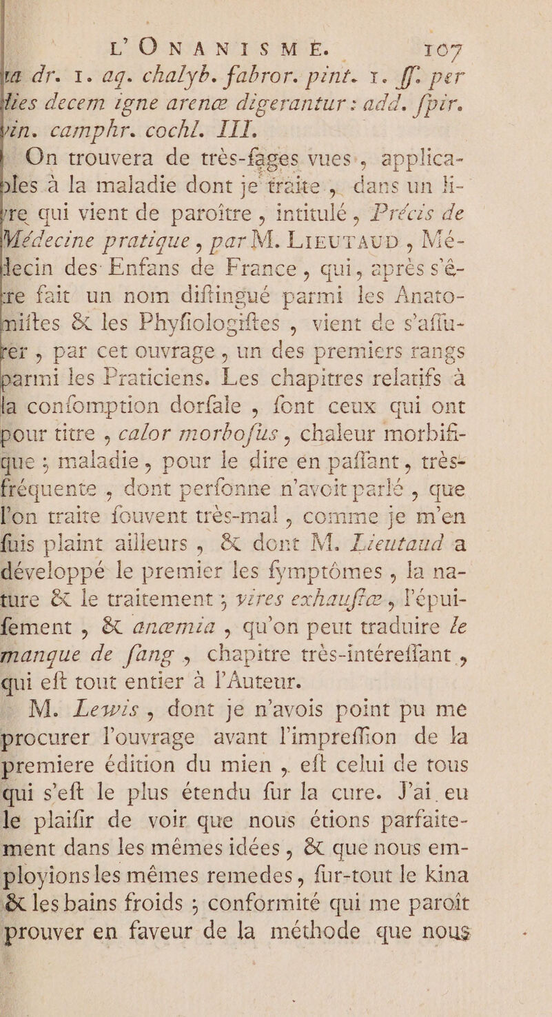 ke dr. 1. ag. chalyb. fabror. pint. MAT Les decem igne arena digerantur : add. fpir. zn. camphr. cochl. III. On trouvera de trés- -fages vues, applica- les à la maladie dont j je traite, dans un h- re qui vient de paroitre , intitulé, Préczs de Médecine pratique , par M. LiguTAUD , Mé- lecin des Enfans de France, qui, aprés s'é- re fait un nom difingué parmi les Anato- miítes &amp; les Phyfiologiftes , vient de s'afiu- ler , par cet ouvrage, un des premiers rangs armi les Praticiens. Les chapitres relatifs à a confomption dorfale , font ceux qui ont pour titre , calor morbofus , chaleur morbif- que ; maladie, pour le dire en iani , trés- fréquente , dont perfonne n'avoit parlé , que l'on traite oki très-mal , comme je dion fuis plaint ailleurs, &amp; dont M. Zieutaud a développé le premier les fymptómes , la na- ture &amp; le traitement 5 vzres exhauflæ, l'épui- fement , &amp; anemia , qu'on peut traduire Ze manque de fang , chapitre trés-intéreffant , qui eft tout entier à l’Auteur. M. Lewis, dont Je n'avois point pu me procurer l'ouvrage avant l'impreffion de la remiere édition du mien , eft celui de tous qui s'eft le plus étendu fur la cure. J'ai eu le plaifir de voir que nous étions parfaite- ment dans les mémes idées , &amp; que nous em- ployionsles mêmes remedes, fur-tout le kina &amp; les bains froids ; docte qui me paroit prouver en faveur de la méthode que nous