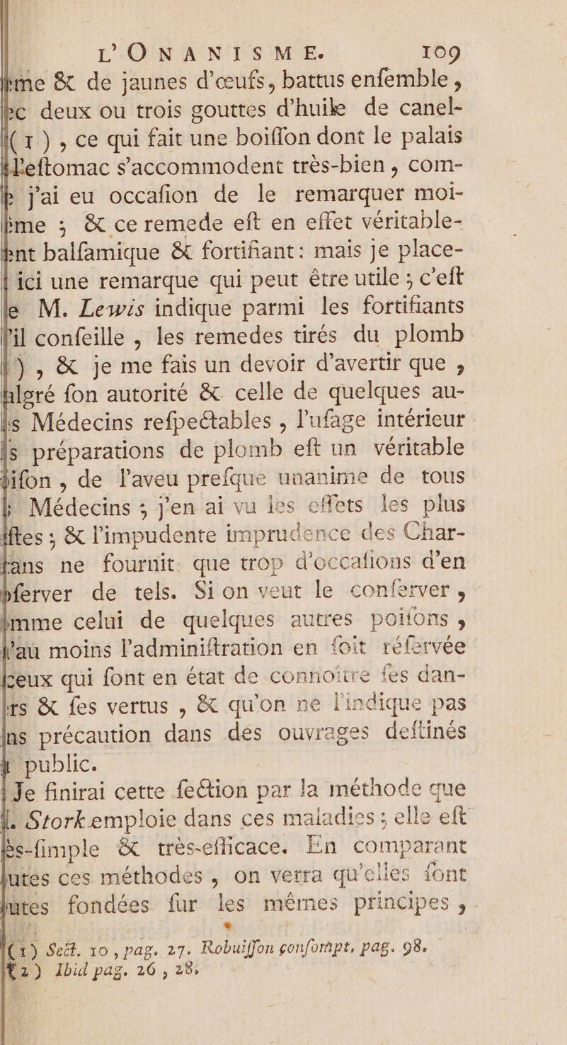 lime &amp; de jaunes d'œufs, battus enfemble, bc deux ou trois gouttes d'huile de canel- ( 1 ) , ce qui fait une boiffon dont le palais l'eftomac s'accommodent trés-bien , com- b j'ai eu occafion de le remarquer moi- ime ; &amp; ce remede eft en effet véritable- int balfamique &amp; fortifiant: mais Je place- ici une remarque qui peut être utile ; c'eft e M. Lewis indique parmi les fortifiants il confeille , les remedes tirés du plomb ) , &amp; je me fais un devoir d'avertir que , hlgré fon autorité &amp; celle de quelques au- s Médecins refpectables , l'ufage intérieur s préparations de plomb eft un véritable difon , de l'aveu prefque unanime de tous |. Médecins 5 j'en ai vu les effets les plus ftes ; &amp; l'impudente imprudence des Char- lans ne fournit. que trop d'occafions d'en ferver de tels. Si on veut le conferver , imme celui de quelques autres poiíons , l'ai moins l'adminiftration en foit réforvée feux qui font en état de connoître fes dan- ts &amp; fes vertus , &amp; qu'on ne l'indique pas ns précaution dans des ouvrages deftinés j public. Je finirai cette fe&amp;tion par la méthode que I. Stork emploie dans ces maladies ; elle eft. Bs-fimple &amp; trésefficace. En comparant utes ces méthodes , on verra qu'elles font |utes fondées fur les mêmes principes, ‘82 E (1) Seët, 10 , pag. 27. Kobuiffon confompt, pag. 98. — 12) Ibid pag. 26 , 28.