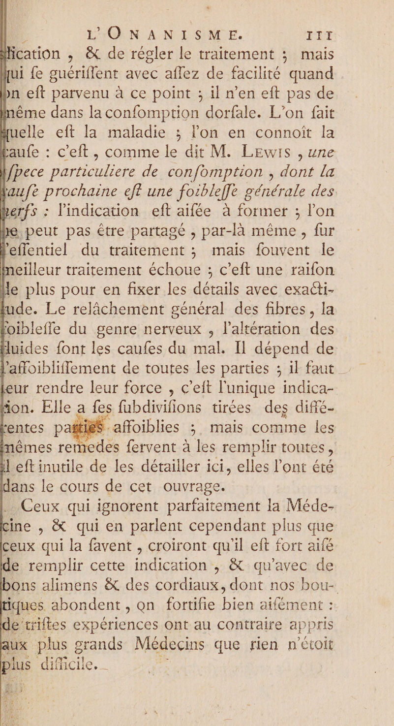 lication , &amp; de régler le traitement ; mais qui fe guériffent avec affez de facilité quand bn eft parvenu à ce point ; il n'en eft pas de éme dans la confomption dorfale. L’on fait Luelle eft la maladie ; l'on en connoit la Laufe : c'eft, comme le dit M. Lewis , une l/Pece particuliere de confomption , dont la aufe prochaine eft une foibleffe générale des herfs : l'indication eft aifée à former ; l'on hie. peut pas être partagé , par-là même, fur Peflentiel du traitement ; mais fouvent le eilleur traitement échoue ; c'eft une raifon lle plus pour en fixer les détails avec exacti- lude. Le relâchement genéral des fibres , la oibleffe du genre nerveux , l'altération des luides font les caufes du mal. Il dépend de l'affoibliffement de toutes les parties ; il faut feur rendre leur force , c'eft l'unique indica- ion. Elle a fes fubdivilions tirées deg difié- rentes pastieS affoiblies ; mais comme les mêmes remedes fervent à les remplir toutes, il eft inutile de les détailler ici, elles l'ont été dans le cours de cet ouvrage. Ceux qui ignorent parfaitement la Méde- cine , &amp; qui en parlent cependant plus que ceux qui la favent , croiront qu'il eft fort aifé de remplir cette indication , &amp; qu'avec de bons alimens &amp; des cordiaux, dont nos bou- tiques abondent , on fortifie bien aifément : de triftes expériences ont au contraire appris aux plus grands Médecins que rien n'étoit plus difficile. -