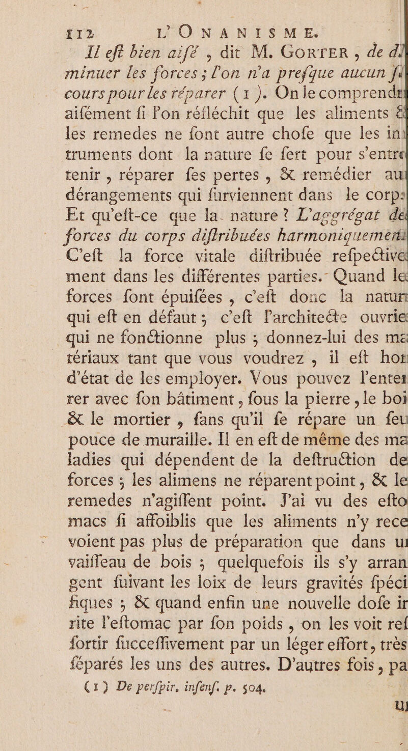 II eft bien aif? , dit M. GORTER , de 4 minuer les forces; on n'a prefque aucun | cours pour les réparer (1 ). Onlecomprendz aifément fi l'on réfléchit que les aliments € les remedes ne font autre chofe que les in: truments dont la nature fe fert pour s'entre tenir , réparer fes pertes , X remédier au dérangements qui furviennent dans le corp: Et qu'eft-ce que la. nature? L'aggrégat de forces du corps diftribuées harmoniguemeri C'eft la force vitale diftribuée refpective ment dans les différentes parties. Quand le forces font épuifées , c'eft donc la natun qui eft en défaut; c'eft l'architecte ouvrie qui ne fonctionne plus ; donnez-lui des me tériaux tant que vous voudrez , il eft hor d'état de les employer. Vous pouvez l'entes rer avec fon bâtiment, fous la pierre ,le boi &amp; le mortier , fans qu'il fe répare un feu pouce de muraille. Il en eft de méme des ma ladies qui dépendent de la deftruétion de forces ; les alimens ne réparent point , &amp; le remedes n'agiflent point. J'ai vu des efto macs fi affoiblis que les aliments n'y rece voient pas plus de préparation que dans ui vaiffeau de bois ; quelquefois ils s'y arran sent fuivant les loix de leurs gravités fpéci fiques ; &amp; quand enfin une nouvelle dofe ir rite l'eftomac par fon poids , on les voit reí fortir fucceffivement par un léger effort, trés féparés les uns des autres. D'autres fois D pa (1) De perfpir, infenf. p. $04. D