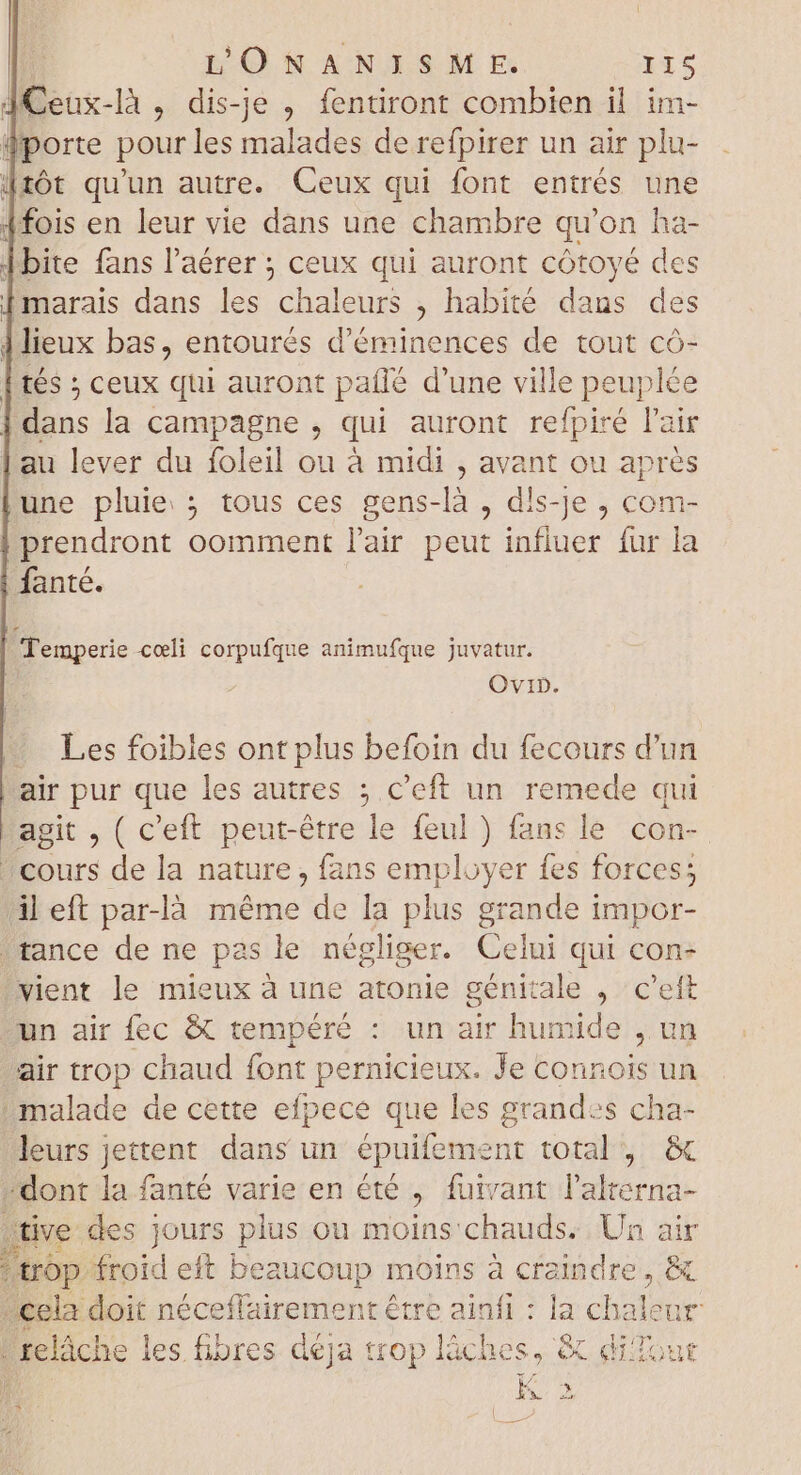 JCeux-là , dis-je , fentiront combien il im- : E- fans l'aérer ; ceux qui auront t cótoyé de [marais dans les chaleurs , habité dans des 1 lieux bas, entourés d'éminences de tout có- tés ; ceux qui auront paffé d'une ville peuplée | Hans la campagne , qui auront refpiré l'air | au lever du foleil ou à midi , avant ou aprés une pluie ; tous ces gens-là , dis-je ; com- prendront oomment l'air peut influer fur la fanté. | Temperie coli corpufque animufque juvatur. OviD. - Les foibles ont plus befoin du fecours d'un hair pur que les autres ; c'eft un remede qui Lagit , ( c'eft peut-être le feul ) fans le con- cours de la nature, fans employer fes forces; ileft par-là méme de la plus grande impor- tance de ne pas le négliger. Celui qui con- vient le mieux à une atonie génitale , c'eft un air fec &amp; tempéré : un air humide , un air trop chaud font pernicieux. Je connois un malade de cette efpece que les grandes cha- leurs jettent dans un épuifement total, &amp; -dont la fanté varie en été , fuivant l'alterna- tive des jours plus ou moins'chauds: Un air trop. froid eft beaucoup moins à craindre , &amp; cela doit néceffairement être ainfi : la chalet “relâche les fibres déja trop láches, &amp; di? j Ka *