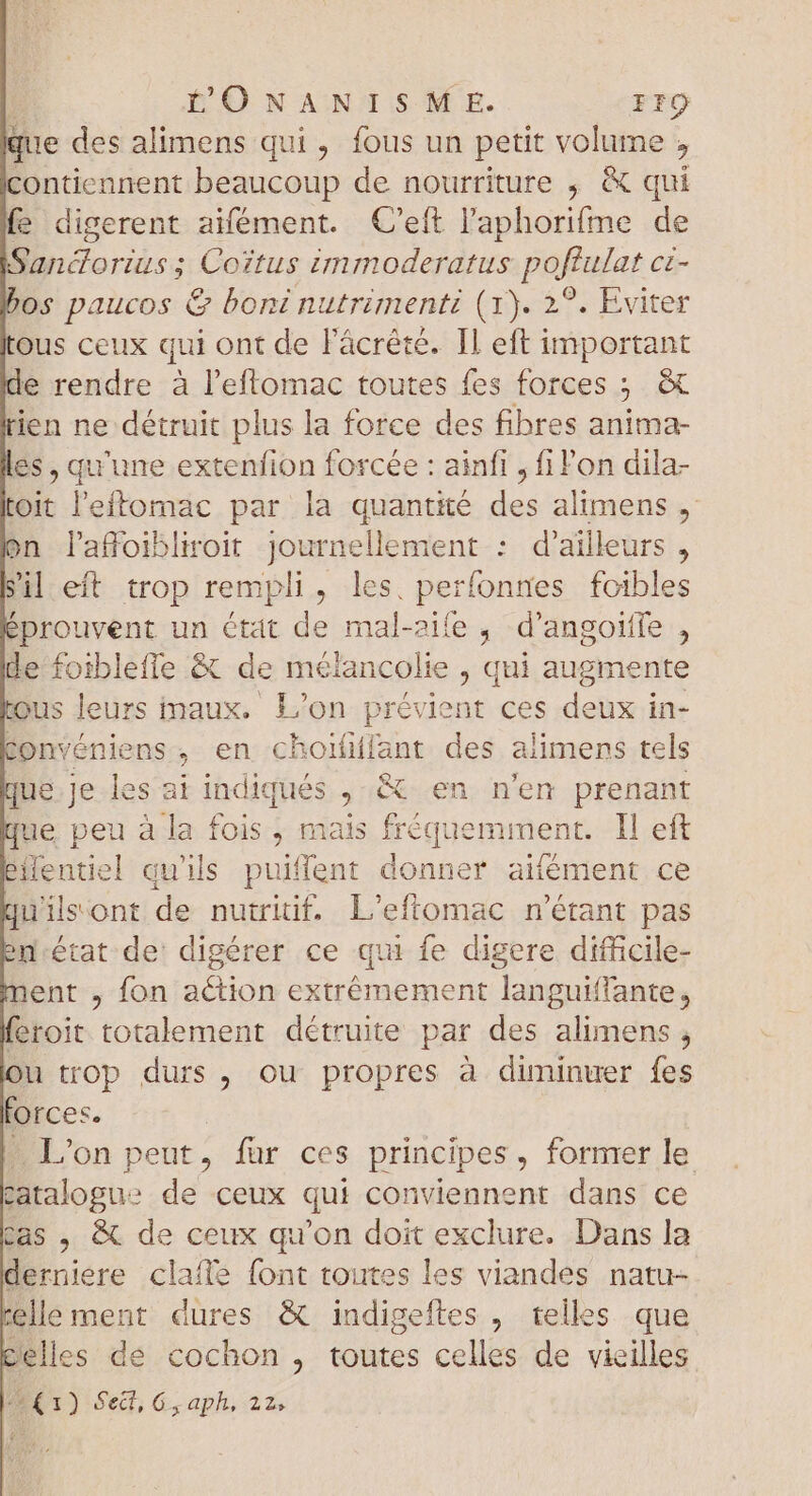 que des alimens qui, fous un petit volume, contiennent beaucoup de nourriture , & qui fe digerent aifément. C'eft l'aphorifme de Sandorius; Coitus immoderatus poflulat cz- bos paucos & boni nutrimenti (1). 2°. Eviter Ous ceux qui ont de l'ácrété. Il eft important de rendre à l'eftomac toutes fes forces : ; & rien ne détruit plus la force des fibres anima- les , qu'une extenfion forcée : ainfi , fi l'on dila- oit l'eftomac par la quantité des alimens , on laffoibliroit Journellement : d'ailleurs , Sil eft trop rempli, les. perfonnes foibles éprouvent un Ctat de mal-aife, d'angoiffe , de fotblefle & de mélancolie , qui augmente tous leurs maux. L'on prévient ces deux in- conveniens , en choififfant des alimens tels que.je les at indiqués , & en n'en prenant que peu à la fois, mais NERO run I! eft éMentiel qu'ils puiffent donner aifément ce uilsont de nutriif. L'eflomac n'étant pas ed-état de digérer ce qui fe digere difficile- nent , fon action extrémement languiffante, feroit totalement détruite par des alimens , Ou trop durs , ou propres à diminuer fes forces. L'on peut, für ces principes, former le catalogue de ceux qui conviennent dans ce cas , & de ceux qu'on doit exclure. Dans la derniere clafle font toutes les viandes natu- telle ment dures & indigeftes , telles que celles de cochon , toutes celles de vieilles 4*1) Sed, Gy aph, 22,