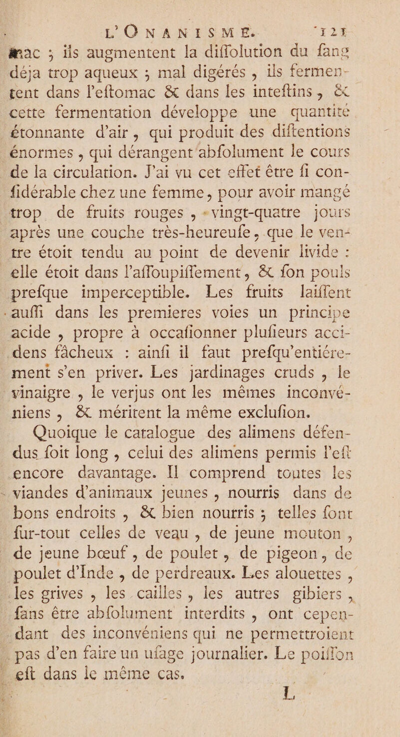 mac ; ils augmentent la diffolution du fang déja trop aqueux ; mal digérés , ils fermen- tent dans l'eftomac &amp; dans les inteftins , &amp; cette fermentation développe une quantité étonnante d'air, qui produit des diftentions énormes , qui dérangent abfolument le cours de la circulation. J'ai vu cet effet être fi con- fidérable chez une femme, pour avoir mange trop de fruits rouges , - vingt-quatre jours aprés une couche trés-heureufe , que le ven- tre étoit tendu au point de devenir livide : elle étoit dans l'affoupiffement, &amp; fon pouls prefque imperceptible. Les fruits laiífent auff dans les premieres voies un principe acide , propre à occafionner plufieurs acci- ..dens fácheux : ainfi il faut prefqu’entiére- ment s'en priver. Les jardinages cruds , le vinaigre , le verjus ont les mémes inconvé- niens , &amp; méritent la méme exclufion. Quoique le catalogue des alimens défen- dus foit long , celui des alimens permis l'ett encore davantage. Il comprend toutes les - viandes d'animaux Jeunes , nourris dans de bons endroits , &amp; bien nourris ; telles font fur-tout celles de veau , de Jeune mouton, de jeune bœuf , de poulet, de pigeon, de poulet d'Inde , de perdreaux. Les alouettes , les grives , les cailles , les autres gibiers , fans être abfolument interdits , ont cepen- .dant des inconvéniens qui ne permettroient .. pas d'en faire un ufage journalier. Le poiffon - eft dans le méme cas. Hes p jd