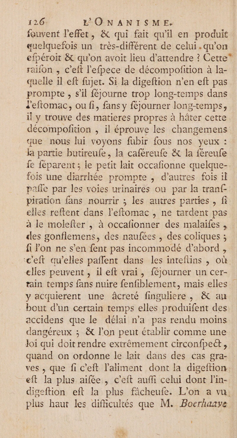 fouvent l'effet, &amp; qui fait qu'il en produit quelquefois un trés-différent de celui.qu'on efpéroit &amp; qu'on avoit lieu d'attendre ? Cette* raifon , c'eft l'efpece de décompofition à la- quelle il eft fujet. Si la digeftion n'en eft pas prompte , s'il féjourne trop long-temps dans «eftomac, ou fi, fans y féjourner long-temps, il y trouve des matieres propres à háter cette décompofition , il éprouve les changemens que nous lui voyons fubir fous nos yeux : la partie butireufe, la caféreufe &amp; la féreufe fe féparent ; le petit lait occafionne quelque- fois une diarrhée prompte , d'autres fois il pafle par les voies urinaires ou par la tranf- piration fans nourrir ; les autres parties , fi elles. reftent dans l'eftomac , ne tardent pas à le molefter , à occafionner des malaifes , des gonflemens, des naufées , des coliques ; fi l'on ne s'en fent pas incommodé d'abord , '€'eft qu'elles paffent dans les intefüins , où elles peuvent , il eft vrai, féjourner un cer- tain temps fans nuire fenfiblement, mais elles | y acquierent une âcreté finguliere , &amp; au bout d'un certain temps elles produifent des accidens que le délai n'a pas rendu moins dangéreux ; &amp; l'on peut établir comme une Joi qui doit rendre extrémement circonfpect , quand on ordonne le lait dans des cas gra- ves , que fi c'eft l'aliment dont la digeftion eft la plus aifée , c'eft auffi celui dont l'in- digeftion eft la plus fâcheufe. L'on a vu: plus haut les difficultés que M. .Boerhaave