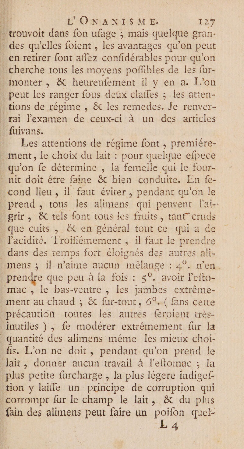 - trouvoit dans fon ufage ; mais quelque g oran- | ; Dae: qu'elles foient , les avantages qu'on peut . en retirer font affez confidérables pour qu'on - cherche tous les moyens poffibles de les fur- monter , &amp; heureufement il y en a. L'on peut les ranger fous deux clafles ; les atten- . tions de régime , &amp; les remedes. Je renver- rai l'examen de ceux-ci à un des articles fuivans. Les attentions de régime font , premiére- ment, le choix du lait : pour quelque efpece . qu'on fe détermine , la femelle qui le four- . nit doit être faine &amp; bien conduite. En fe- cond lieu, il faut éviter , pendant qu'on le prend , tous les alimens qui peuvent lai- grir, &amp; tels font tous les fruits, tant cruds que cuits , &amp; en général tout ce qui a de l'acidité. Troifiémement , il faut le prendre dans des temps fort éloignés des autres ali- mens ; il n'aime aucun mélange : 4°. n'en. prendre que peu à la fois : 5°. avoir Pefto- mac, le bas-ventre , les jambes extréme- ment au chaud ; &amp; fur-tout , 69. ( fans cette précaution toutes les autres feroient très- inutiles ) , fe modérer extrémement fur la . quantité des alimens méme les mieux choi- fis. L'on ne doit, pendant qu'on prend le lait, donner aucun travail à l’eftomac ; la plus petite furcharge , la plus légere indige£ tion y laille un principe de corruption qui . corrompt fur le champ le lait, &amp; du plus fain des alimens peut faire un poifon quel- L4