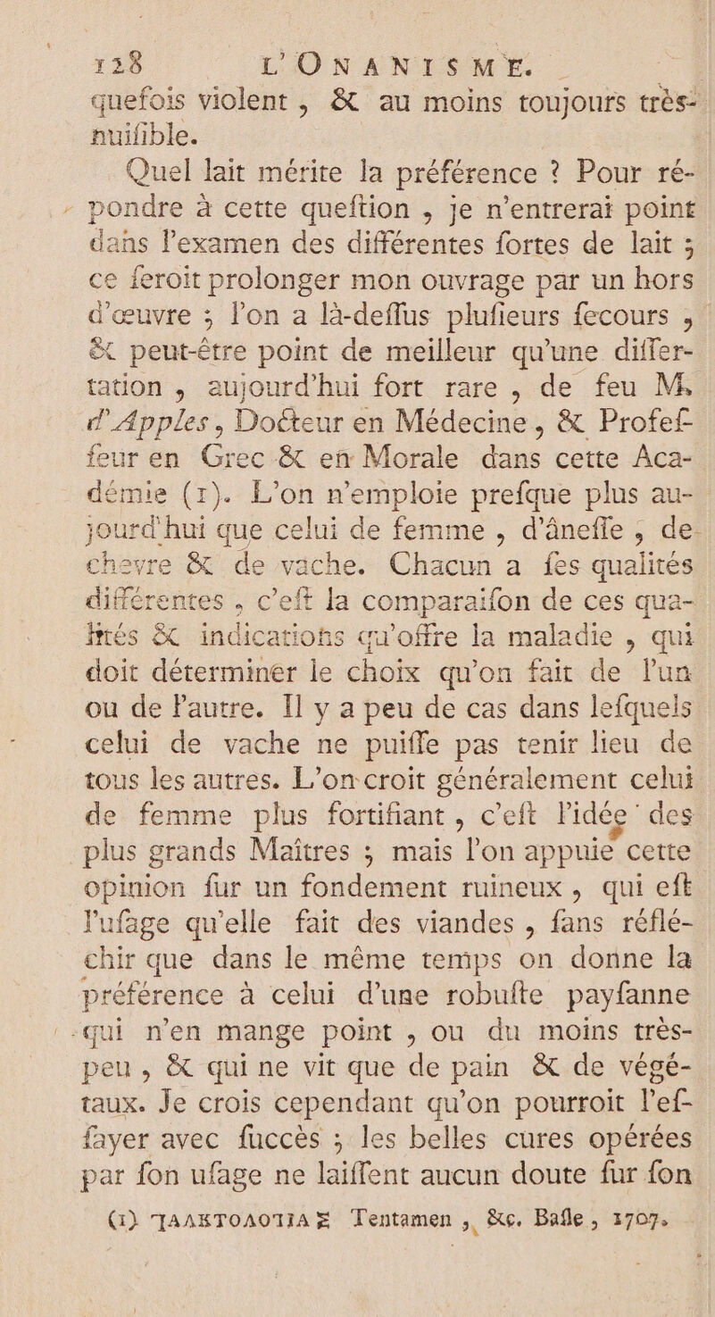 quefois violent , &amp; au moins toujours très- nuifible. Quel lait mérite la préférence ? Pour ré- - pondre à cette queftion , je n’entrerai point dans l'examen des différentes fortes de lait ; ce feroit prolonger mon ouvrage par un hors d'œuvre ; l'on a là-deffus plufieurs fecours , &amp; peut-être point de meilleur qu'une differ- tation , aujourd'hui fort rare , de feu M d' Apples , Docteur en Médecine, &amp; Profef- feur en Grec &amp; en Morale dans cette Aca- démie (1). L'on n'emploie prefque plus au- Lan “hui que celui de femme , d'áneffe , de. heyre &amp; de i: ache. Chacun a fes qualités digér. entes , c'eft la comparaifon de ces qua- htés &amp; indications qu'offre la maladie , qui doit déterminer le choix qu'on fair de l'un ou de l'autre. Il y a peu de cas dans lefquels celui de vache ne puiffe pas tenir lieu de tous les autres. L’on:croit généralement celui de femme plus fortifiant , c'eft l'idée des plus grands Maîtres 5 mais l'on appuie cette opinion fur un fondement ruineux , qui eft. lufage qu'elle fait des viandes , fans réflé- chir que dans le méme temps on donne la préférence à celui d'une robufte payfanne qui n'en mange point , ou du moins très- peu, &amp; qui ne vit que de pain &amp; de végé- taux. Je crois cependant qu'on pourroit l'ef- fayer avec fuccès ; les belles cures opérées par fon ufage ne laiffent aucun doute fur fon Q) TaAKTOAOTIAE Tentamen , &amp;c, Bafle ; 1707.