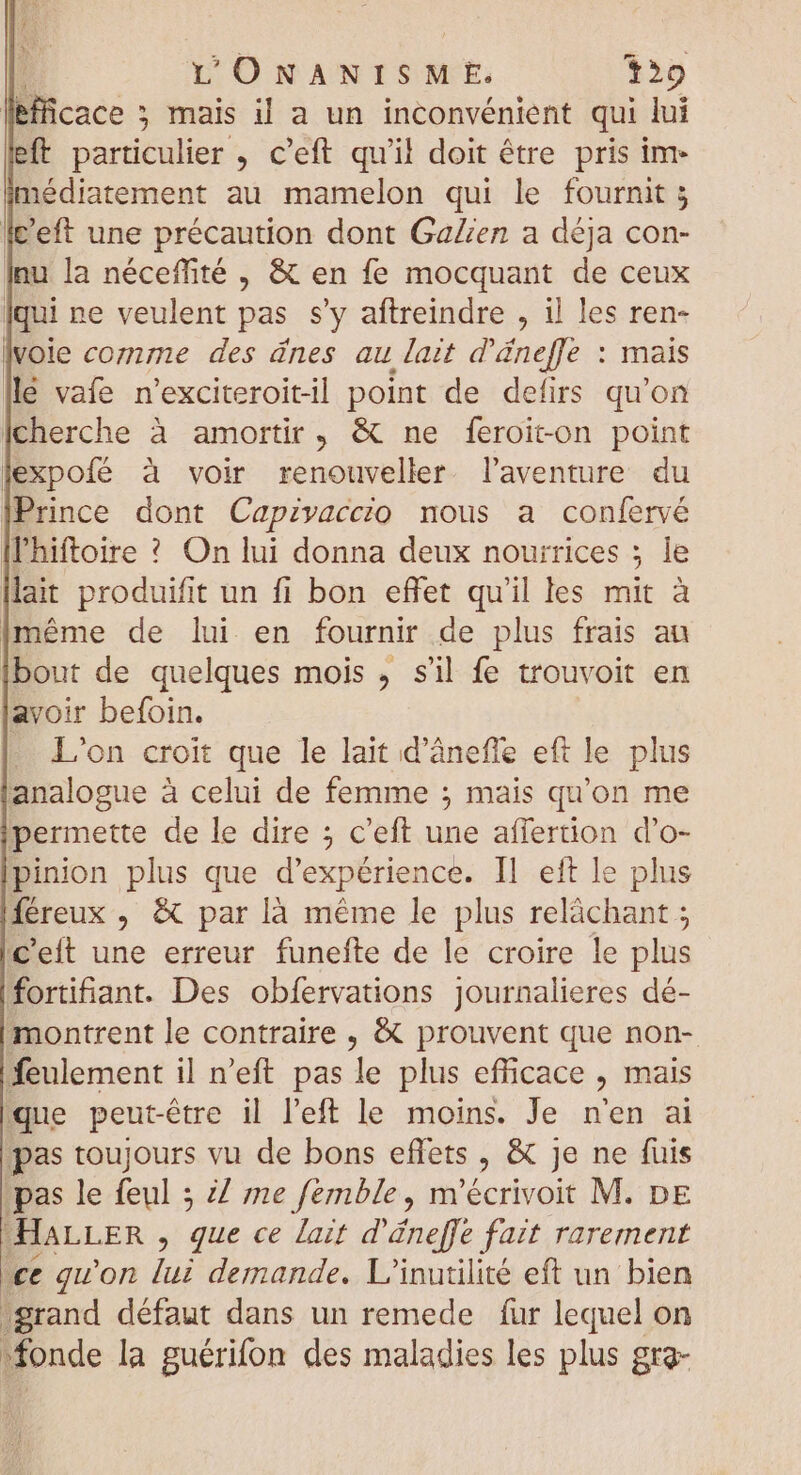 lefficace ; mais il a un inconvénient qui lui eff particulier , c'eft qu'il doit être pris im- médiatement au mamelon qui le fournit 5 fc’eft une précaution dont GaZen a déja con- Inu la néceffté , &amp; en fe mocquant de ceux qui ne veulent pas s’y aftreindre , il les ren- vole comme des ânes au lait d'áneffe : mais llé vafe n'exciteroitil point de defirs qu'on cherche à amortir , &amp; ne feroiton point expofé à voir renouveller. l'aventure du Prince dont Capivaccio nous a confervé |l'hiftoire ? On lui donna deux nourrices : ; le llait produifit un fi bon effet qu'il les mit à {même de lui en fournir de plus frais au Ibout de quelques mois , s'il fe trouvoit en avoir befoin. L'on croit que le lait d'àneffe eft le plus analogue à celui de femme ; mais qu'on me permette de le dire ; c'eft une affertion d'o- pinion plus que d'expérience. Il eft le plus féreux , &amp; par là méme le plus relächant ; C'eit une erreur funefte de le croire le plus fortifiant. Des obfervations journalieres dé- montrent le contraire , &amp; prouvent que non- feulement il n'eft pas le plus efficace , mais que peut-être il l'eft le moins. Je nen ai pas toujours vu de bons effets , &amp; je ne fuis pas le feul 5 Z me femble , m'écrivoit M. DE HaLLER , que ce lait d'éneffe fait rarement ce qu'on lui demande. L'inutilité eft un bien grand défaut dans un remede fur lequel on fonde la guérifon des maladies les plus grg-