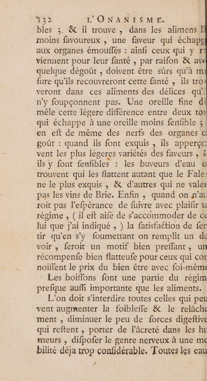 432 L'ONANISME. | bles ;. &amp; il trouve , dans les alimens Î moins favoureux , une faveur qui échap} aux organes émouflés : ainfi ceux qui y ft viennent pour leur fanté , par raifon &amp; ave quelque dégoüt , doivent étre sürs quà m fure qu'ils recouvreront cette fanté , ils tro veront dans ces aliments des délices qu' n'y foupconnent pas. Une oreille fine dl méle cette légere différence entre deux to» qui échappe à une oreille moins fenfible 5, en eft de méme des nerfs des organes &amp; goüt : quand ils font exquis SG apperçe vent les plus légeres variétés des faveurs , à ils y font fenfibles : les buveurs d'eau &amp; trouvent qui les flattent autant que le Falé! ne le plus exquis , &amp; d'autres qui ne vale: pas les vins de Brie. Enfin , quand on n'a roit pas l'efpérance de füivre avec plaifir u régime , ( il eft aifé de s 'accommoder de ce lui que j'ai indiqué , ) la fatisfaétion de fer tir qu'en sy foumettant on remplit un de voir , feroit un motif bien preflant , un Yécamptte bien flatteufe pour ceux qui cor noiffent le prix du bien être avec foi-même Les boiffons font une partie du régim prefque auffi importante que les aliments. L'on doit s'interdire toutes celles qui pet vent augmenter la foiblefle &amp; le relâche ment , diminuer le peu de forces digeftive qui reftent , porter de l'àcreté dans les ht meurs , difpofer le genre nerveux à une mc bilité déja trop confidérable. Toutes les eau »