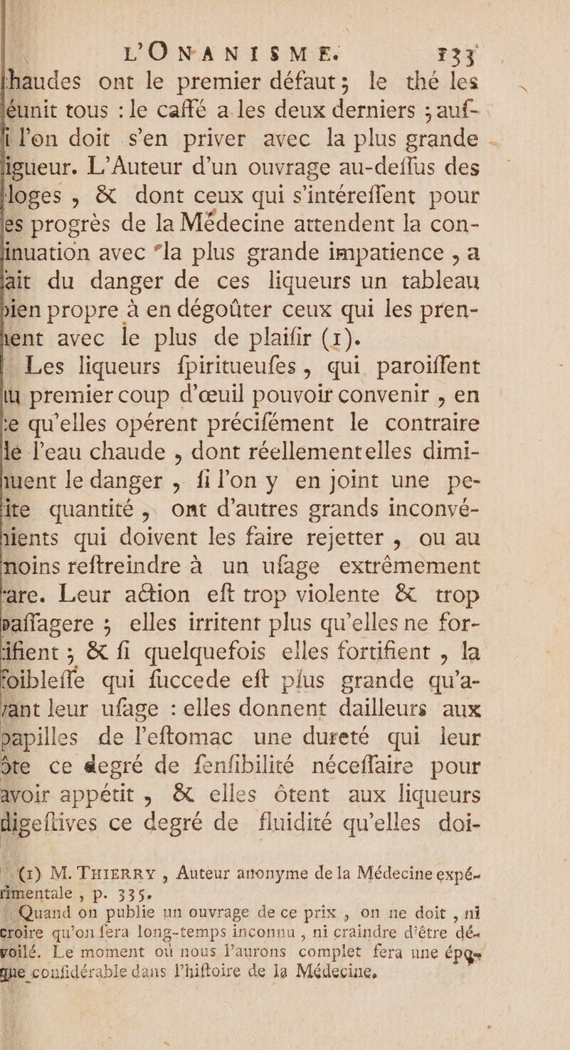 haudes ont le premier défaut; le thé les éunit tous : le caffé a les deux derniers ; auf- il'on doit s'en priver avec la plus grande . igueur. L'Auteur d'un ouvrage au-deflus des loges , &amp; dont ceux qui Sintéreflent pour es progrès de la Médecine attendent la con- inuation avec *la plus grande impatience , a ait du danger de ces liqueurs un tablean jjen propre à en dégoûter ceux qui les pren- ent avec le plus de plaifir (1). . Les liqueurs fpiritueufes , qui. paroiffent i] premier coup d'eeuil pouvoir convenir , en ie qu'elles opérent précifément le contraire le l'eau chaude , dont réellementelles dimi- iuent le danger , fil'on y en joint une pe- ite quantité , ont d'autres grands inconyé- lents qui doivent les faire rejetter > OU au noins reftreindre à un ufage extrêmement rare. Leur action eft trop violente &amp; trop pañlagere ; elles irritent plus qu'elles ne for- dfient; &amp; fi quelquefois elles fortifent , la oiblefte qui fuccede eft plus grande qu'a- rant leur ufage : elles donnent dailleurs aux papilles de l'ftomac une dureté qui leur de ce degré de fenfibilité néceffaire pour avoir appétit , &amp; elles ótent aux liqueurs digeflives ce degré de fluidité qu’elles doi- (1) M. THIERRY , Auteur anonyme de la Médecine expé- mentale Mp. 33% Quand on publie un ouvrage de ce prix , on ne doit , ni croire qu’on fera long-temps inconnu , ni craindre d'être dé. yoilé. Le moment où nous l’aurons complet fera nne ÉPq= M. coufidérable dans lhiftoire de la Médecine,