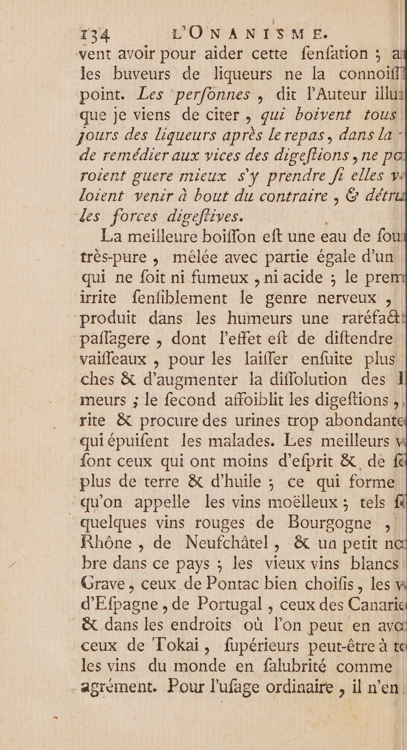 vent avoir pour aider cette fenfation ; a les buveurs de liqueurs ne la connoiff point. Les perfonnes , dit l Auteur illu: que je viens de citer, quz boivent tous Jours des liqueurs après le repas, dans la - de remédier aux vices des digeftions ,ne p roient guere mieux s'y prendre ft elles yi loient venir à bout du contraire , &amp; deétr. des forces digeftives. La meilleure boiffon eft une eau de fou trés-pure ,; mélée avec partie égale d'un qui ne foit ni fumeux , ni acide ; le prem irrite fenfiblement le genre nerveux , produit dans les humeurs une raréfa&amp;! paffagere , dont l'effet eft de diftendre vaifleaux , pour les lai(fer enfuite plus ches &amp; d'augmenter la diflolution des 1 meurs ; le fecond affoiblit les digeftions ,, rite &amp; procure des urines trop abondante quiépuifent les malades. Les meilleurs v font ceux qui ont moins d'efprit &amp; de fc plus de terre &amp; d'huile ; ce qui forme ‘qu'on appelle les vins moélleux ; tels f4 quelques vins rouges de Bourgogne , Rhóne , de Neufchátel , &amp; un petit nc bre dans ce pays ; les vieux vins blancs: Grave , ceux de Pontac bien choifis , les v d'Efpagne , de Portugal , ceux des Canarie &amp; dans les endroits où l'on peut en avc ceux de Tokai, fupérieurs peut-être à tc les vins du iionde en falubrité comme -agrement. Pour l'ufage ordinaire , il n'en.