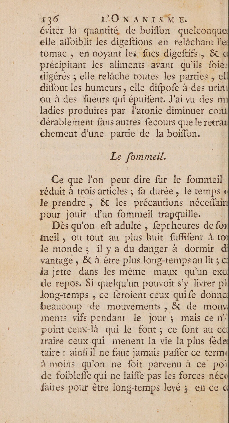 éviter la quantité, de boiffon quelconqu elle afoiblit les digeftions en relâchant l tomac , en noyant les fucs digeftifs , &amp; € précipitant les aliments avant qu 'ils foie: digérés ; elle relâche toutes les parties , el diflout les humeurs, elle difpofe à des urin ou à des fueurs qui épuifent. J'ai vu des m ladies produites par l'atonie diminuer coni dérablement fans autres fecours que le reærat chement d'une partie de la boiffon. Le fommeil. Ce que l’on peut dire fur le fommeil réduit à trois articles ; fa durée, le temps « le prendre , &amp; les précautions néceffair pour jouir d'un fommeil trapquille. Dés qu'on eft adulte , feptheures de foi meil, ou tout au plus huit fuffifent à to le monde; il y a du danger à dormir d vantage , &amp; à étre plus long-tempsau lit ; la Jette dans les méme maux qu'un ex de repos. Si quelqu'un pouvoit s'y livrer pl long-temps , ce feroient ceux quife donn beaucoup de mouvements , &amp; de mouv ments vifs pendant le jour ; mais ce n* point ceux-là qui le font; ce font au ca traire ceux qui menent la vie la plus féd taire : ainfil ne faut Jamais patfer ce term« à moins qu'on ne foit parvenu à ce po) de foibleffe qui ne laiffe pas les forces néc« faires pour étre long-temps levé 5. en ce c