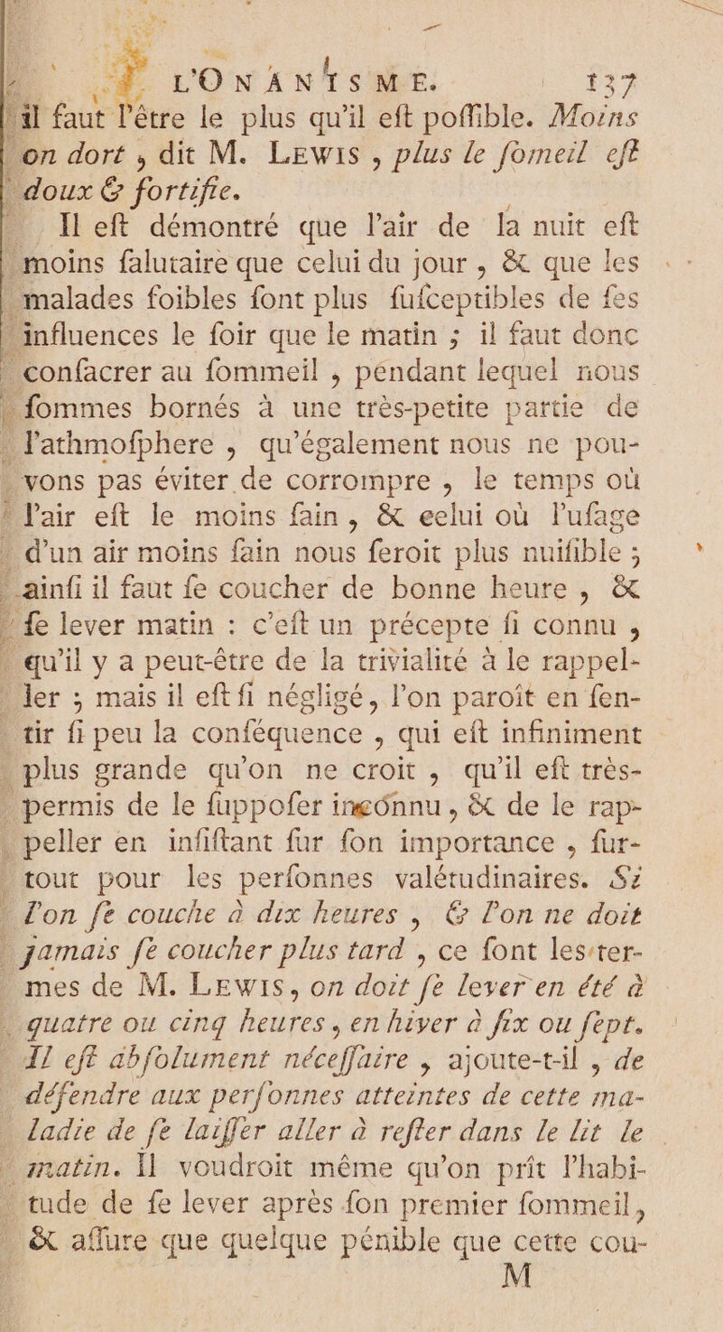 B Q. - x E 4 L'ONANTSME. |: Pr i faut l'être le plus qu'il eft poffible. Mozns on dort , dit M. LEwis , plus le fomeil eft | doux &amp; if. left démontré que l'air de la nuit eft moins falutaire que celui du jour , &amp; que les | malades foibles font plus fufceptibles de fes influences le foir que le matin ; il faut donc ' confacrer au fommeil , pendant lequel nous fommes bornés à une trés-petite partie de ; lathmofphere , qu'également nous ne pou- i vons pas éviter de corrompre , le temps e l'air eft le moins fain, &amp; eelui où l'ufage » d'un air moins fain nous feroit plus nuifible ; n ;  ainfi il faut fe coucher de bonne heure, &amp; fe lever matin : c'eft un précepte fi connu , | qu'il y a peut-être de la trivialité à le rappel- ' ler ; mais il eft fi négligé, l'on paroit en fen- tir fi peu la conféquence , qui eft infiniment . plus grande qu'on ne croit , qu'il eft très- ; permis de le fuppofer ineónnu , &amp; de le rap- . peller en infiftant fur fon importance , fur- tout pour les perfonnes valétudinaires. Sz * l'on fe couche à dix heures ; &amp; l'on ne doit jamais fe coucher plus tard , ce font lester- . mes de M. LEwis, on doit fe lever en été à «quatre ou cinq heures, en hiver à fix ou fept. - JI eff abfolument néceffaire , ajoute-t-il , de défendre aux perfonnes atteintes de cette ma- - Jadre de fe lazffer aller à refter dans Le lit le matin. 1 voudroit méme qu'on prít l'habi- . tude de fe lever aprés fon premier fommeil, - &amp; aflure que quelque pénible que cette cou-