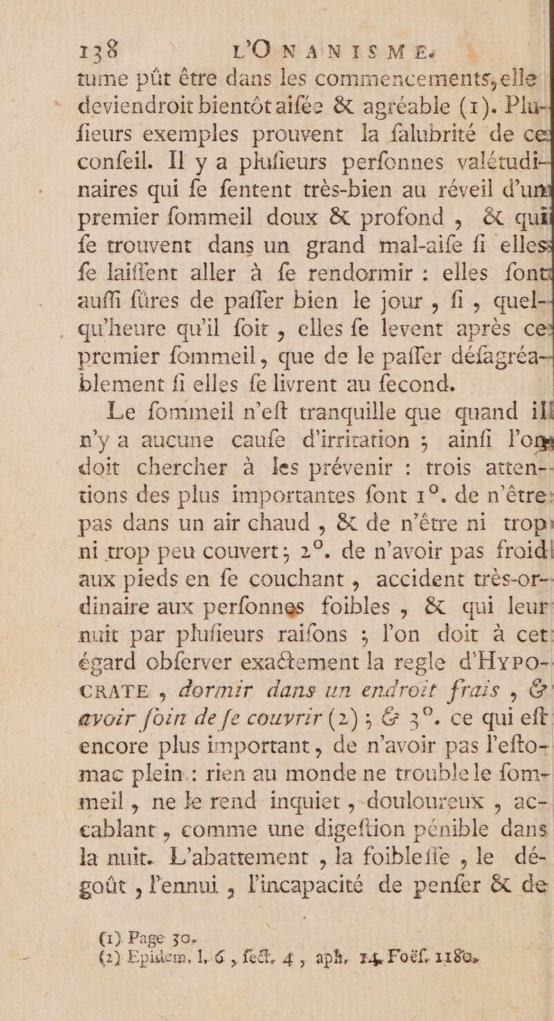 tume püt être dans les commencements;elle deviendroit bientôtaïfée &amp; agréable (1). Plu- fieurs exemples prouvent la falubrité de ce confeil. Il y a plufieurs perfonnes valétudi- naires qui fe fentent trés-bien au réveil d'un premier fommeil doux &amp; profond , &amp; qui fe trouvent dans un grand mal-aife fi elle fe laiffent aller à fe rendormir : elles font auffi füres de paffer bien le jour , fi, quel . qu'heure quil foit elles fe levent aprés c premier fommeil, que de le paler défagréd blement fi elles iB livrent au fecond. Le fommeil n'eft tranquille que quand i n'y a aucune caufe d'irritation ; ainfl lors doit chercher à les prévenir : trois atten-- tions des plus importantes font 1°. de n'étre: pas dans un air chaud , &amp; de n’être ni trop: ni trop peu couvert; 2?. de n'avoir pas froid! aux pieds en fe couchant, accident trés-or- dinaire aux perfonnes foibles , &amp; qui leur nuit par plufieurs raifons ; l'on doit à cet. égard obferver exactement la regle d'Hypo- CRATE , dormir dans un endroit frais , @. avoir fozn de fe couvrir (2) ; &amp; 3°. ce qui eft encore plus important , de n'avoir pas l'efto- mac plein: rien au monde ne troublele fom- meil , ne le rend inquiet ,- douloureux , ac- cablant , comme une digeftion pénible dans la nuit. L'abattement , la foiblefle , le dé- goût , l'ennui , l'incapacité de penfer &amp; de (1) ied $30.