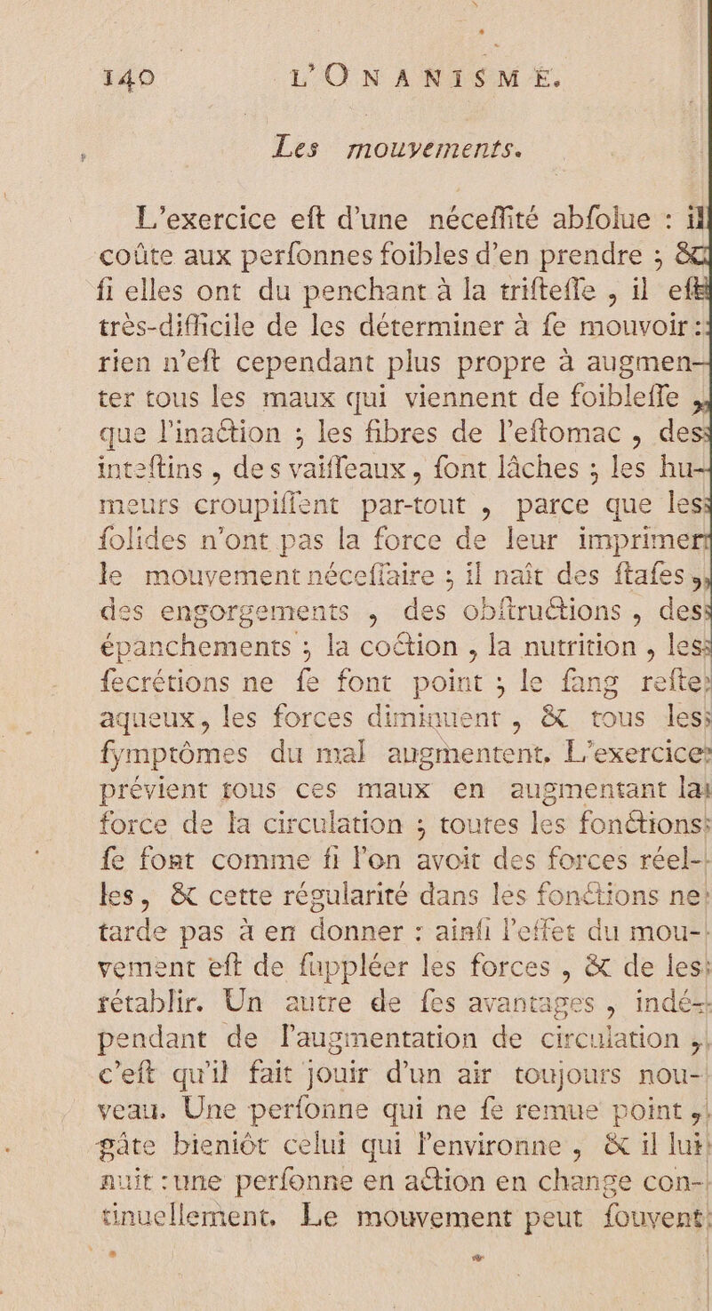 à: 140 L'ONANISM E. Les mouvements. L'exercice eft d'une néceffité abfolue : il coüte aux perfonnes foibles d'en prendre ; fi elles ont du penchant à la triftefle , il ef très-difficile de les déterminer à fe mouvoir: rien n'eft cependant plus propre à augmen ter tous les maux qui viennent de foibleffe que l'ina&amp;ion ; les fibres de l'eftomac , des inteftins , des vaiffeaux , font lâches ; les hu meurs croupifient par-tout , parce que les folides n'ont pas la force de leur imprime le mouvement néceffaire ; il naît des ftafes, des engorgements , des obftruétions , des épanchements ; la coction , la nutrition , les: fecrétions ne fe font point ; le fang refte) aqueux, les forces dimiauent , &amp; tous les; fymptômes du mal augmentent, L'exercice: prévient tous ces maux en augmentant lai force de la circulation ; toutes les fonctions: fe font comme fi l'on avoit des forces réel-! les, &amp; cette régularité dans les fonctions ne: tarde pas à en donner : ainfi l'effet du mou-! vement eft de fuppléer les forces , &amp; de les; rétablir. Un autre de fes avantages , indé-. pendant de laugmentation de circulation ;, c'eft qu'il fait jouir d'un air toujours nou- veau. Une perfonne qui ne fe remue point ,; pus bieniót celui qui l'environne , &amp; il lui uit:une perfonne en action en change con- tinus lero Le mouvement peut fouvent.  E