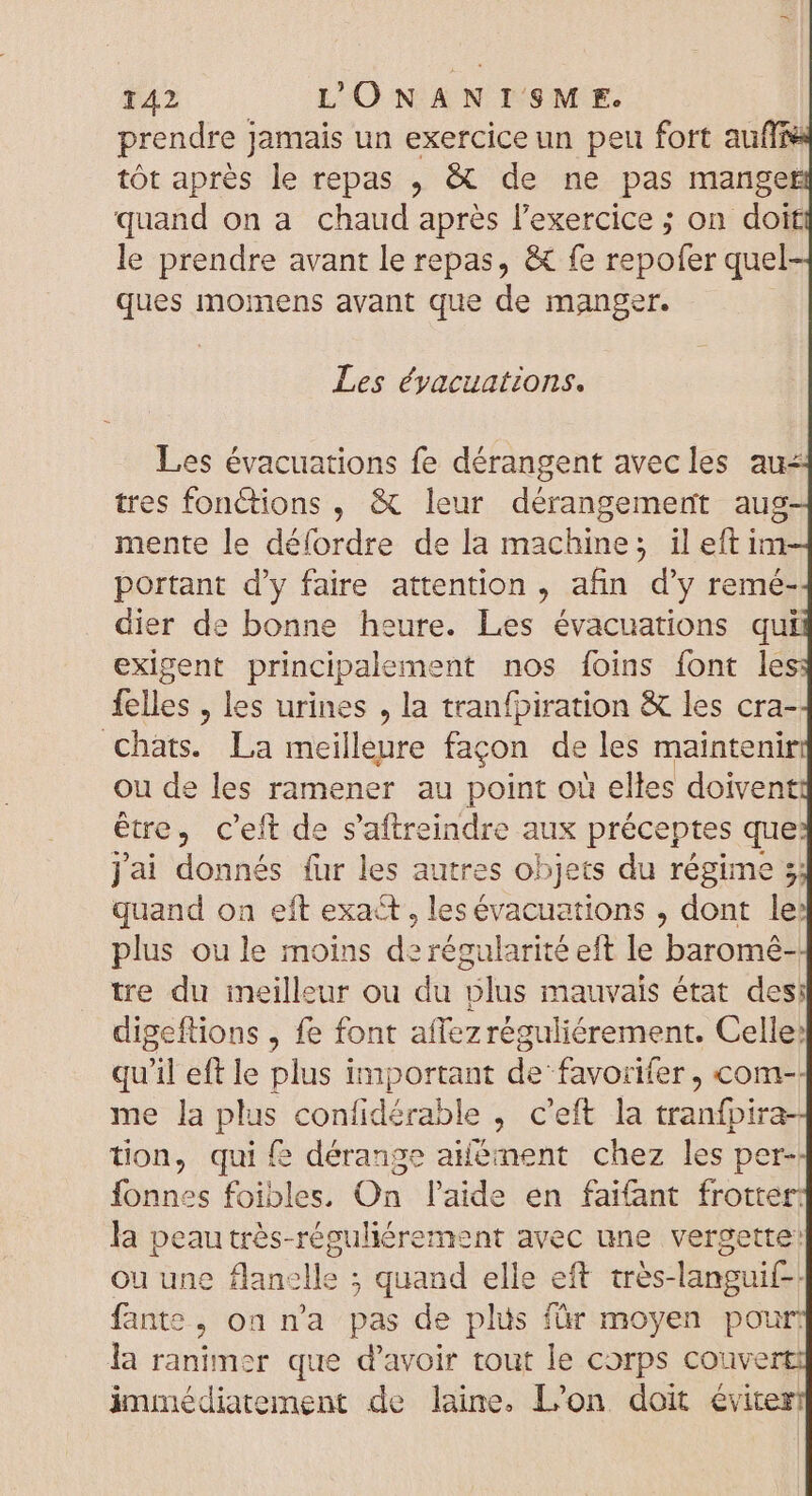 prendre Jamais un exercice un peu fort auffie tôt après le repas , &amp; de ne pas manger quand on a chaud après l'exercice ; on doit le prendre avant le repas, &amp; fe repofer quel ques momens avant que de manger. Les évacuations. Les évacuations fe dérangent avecles au: tres fonctions , &amp; leur dérangemert aug mente le défordre de la machine; il eft im portant d'y faire attention , afin dy remé- dier de bonne heure. Les évacuations qui exigent principale (ment nos foins font le felles , les urines , la tranfpiration &amp; les cra- chats. La meilleure façon de les maintenir ou de les ramener au point ou elles doiven être, c'eft de s'aftreindre aux préceptes que jai donnés für les autres objets du régime 3; quand on eft exact, lesévacuations , dont les plus ou le moins de régularité eft le baromé- tre du meilleur ou du plus mauvais état des; digeftions , fe font affez réguliéórement. Celle: qu'il eft le plus important de favorifer , com-- me la acad confidérable , c'eft la iacta d tion, qui f? dérange aément chez les per- Íonnes foibles. On laide en faifant frotter: la peau trés-réguliérement avec une vergette: ou une flanelle ; quand elle eft trés-languif-- fante &gt; On ma pas de plus für moyen pour: la ranimer que d'avoir tout le corps couve immédiatement de laine. L'on doit éviter