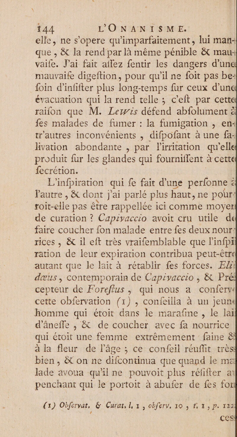 elle, ne s'opere qu'imparfaitement , lui mat que , &amp; la rend par là méme pénible &amp; mau: vaife. J'ai fait aflez fentir les dangers d'un mauvaife digeftion, pour qu'il ne foit pas be: Íoin d'infifter plus long-temps fur ceux d'un évacuation qui la rend telle c'eft par cett raifon que M. Leirzs défend abfolument à fes malades de fumer : la fumigation , em tr'autres inconvénients , difpofant à une fa: Hvation abondante , par l'irritation qu elle produit fur les glandes qui fourniffent à cette fecrétion. L'infpiration qui fe fait d'une MANC c l'autre , &amp; dont j'ai parlé plus haut, ne pour: roit-elle pas étre rappellée ici comme moyer de curation ? Capivaccio avoit cru utile de faire coucher fon malade entre fes deux nour: rices , &amp; il eft très vraifemblable que l'infpi ration de leur expiration contribua peut-être autant que le lait à rétablir fes forces. EZ dius, contemporain de Capzyaeczo ; &amp; Pres cepteur de Foreflus , qui nous a conferv cette obfervation (1) , confeilla à un jeunm homme qui étoit dans le marafme , le lai d’âneffe , &amp; de coucher avec fa nourrice qui au une femme extrêmement : faine &amp; à la fleur de l’âge ; ce confeil réuflit trè bien , &amp; on ne difcontinua que quand le ma lade avoua qu'il ne pouvoit plus réfifter a penchant qui le portoit à abufer de fes for (1) Obfervat, &amp; Curat, l, x , obferv, 10 , #, 1, p. 122 ; ces