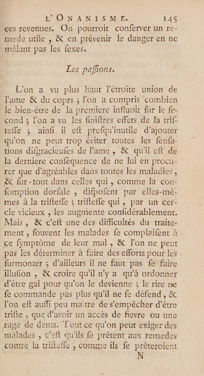 L'ONANISME. IAS ces revenues. On pourroit confetver un re- mede utile , &amp; en prévenir le danger en ne mélant pas les fexes. Les paffions. L'on a vu plus haut Pétroite union de l'ame &amp; du coprs ; l'on a compris combien le bien-étre de la premiere influoit fur le fe- cond ; l'on a vu les finiftres effets de la trit- teffe ; ainfi il eft prefqu'inutile d'ajouter qu'on ne peut trop éviter toutes les fenía- tions difgracieufes de lame , &amp; qu'il eft de la derniere conféquence de ne lui en procu- rer que d’agréables dans toutes les maladies, &amp; fur-tout dans celles qui, comme la con- fomption dorfale , difpofent par elles-mé- mes à la triftefle ; triftefle qui, par un cer- cle vicieux , les augmente confidérablement. Mais, &amp; c'eft une des difficultés du traite- ment , fouvent les malades fe complaifent à . ce fymptóme de leur mal , &amp; l’on ne peut pas les déterminer à faire des efforts pour les furmonter ; d'ailleurs il ne faut pas fe faire ilufion , &amp; croire qu'il n'y a qu'à ordonner d’être gai pour qu'on le devienne ; le rire ne fe commande pas plus qu'il ne fe défend , &amp; l'on eft auffi peu maitre de s'empêcher d’être trifte , que d'avoir un accès de fievre ou une rage de dents. ‘Fout ce qu'on peut exiger des mälades , c'eft qu'ils fe prêtent aux remedes contre la triltefle ; comme ils fe préteroient N