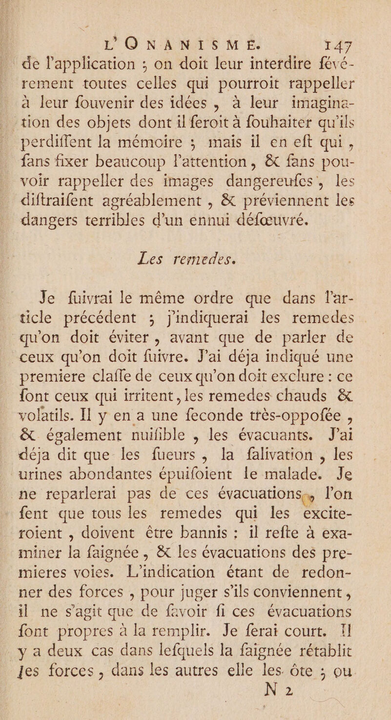 de l'application ; on doit leur interdire févé- rement toutes celles qui pourroit rappeller à leur fouvenir des idées , à leur imagina- tion des objets dont il feroit à fouhaiter qu'ils perdiffent la mémoire ; mais il en eft qui, fans fixer beaucoup l'attention, &amp; fans pou- voir rappeller des images dangereufes, les diftraifent agréablement , &amp; préviennent les dangers terribles d'un ennui défœuvré. Les remedes. Je fuivrai le méme ordre que dans l'ar- ticle précédent ; j'ndiquerai les remedes qu'on doit éviter, avant que de parler de ceux qu'on doit fuivre. J'ai déja indiqué une premiere claffe de ceux qu'on doit exclure : ce font ceux qui irritent, les remedes chauds &amp; volatils. Il y en a Ac feconde trés-oppofée : &amp; également nuifible , les évacuants. J'ai déja dit que les fueurs , la falivation , les urines abondantes épuifoient le AB Je ne reparlerai pas de ces évacuations,., l'on fent que tous les remedes qui les excite- roient , doivent être bannis; il refte à exa- miner la faignée , &amp; les évacuations des pre- mieres voies. L'indication étant de redon- ner des forces , pour juger s'ils conviennent , il ne s'agit que de favoir fi ces évacuations font propres à la remplir. Je ferai court. I] y a deux cas dans lefquels la faignée rétablit les forces , dans les autres elle les. Óte ; ou N 2