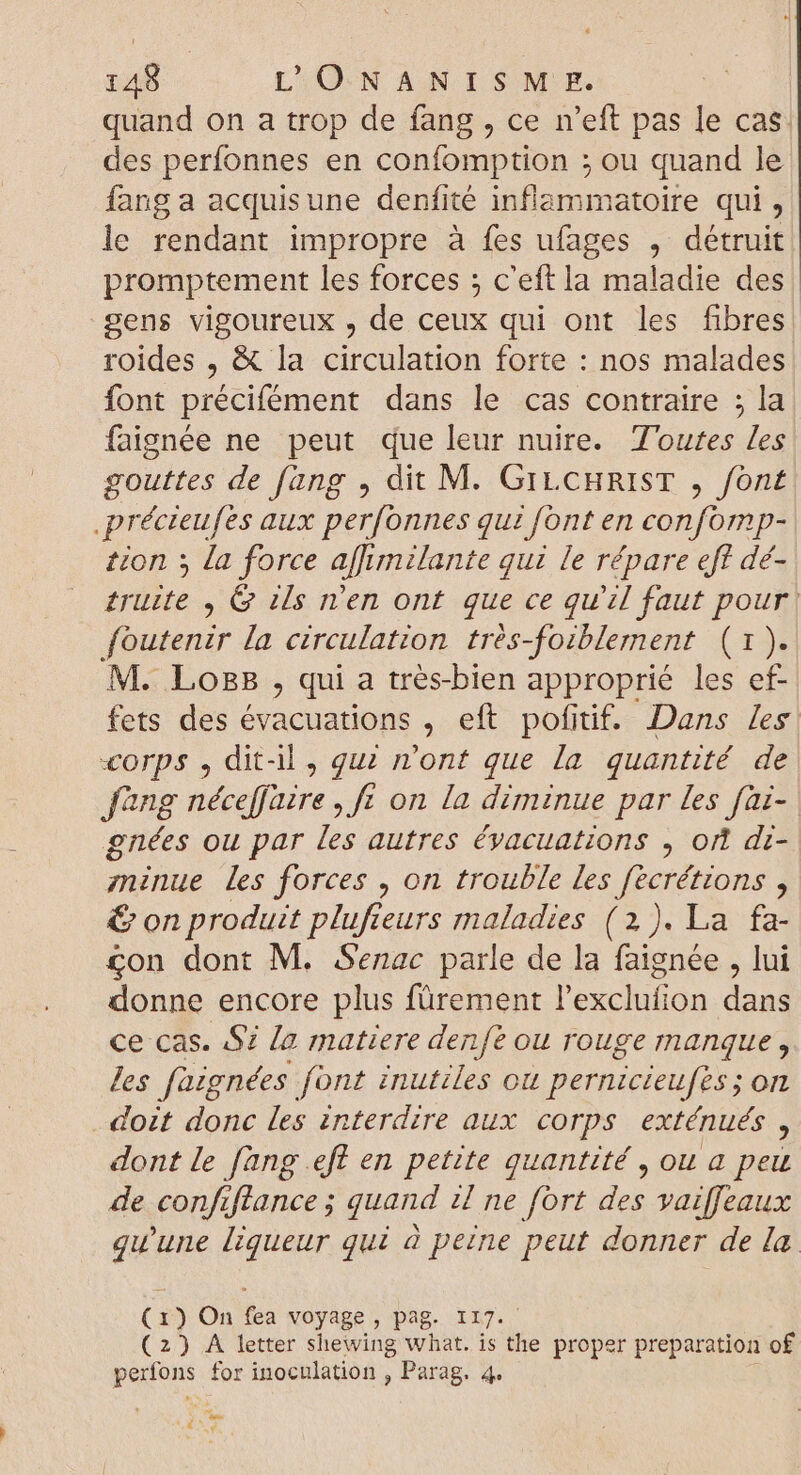 quand on a trop de fang , ce n'eft pas le cas. des perfonnes en confomption ; ou quand Je fang a acquisune denfité dre iatoire qui, le rendant impropre à fes ufages , détruit promptement les forces ; c'eft la maladie des. gens vigoureux , de ceux qui ont les fibres roides , &amp; la circulation forte : nos malades font précifément dans le cas contraire ; la faignée ne peut que leur nuire. Toutes les gouttes de fang , dit M. GILCHRIST , font .précteufes aux perfonnes qui font en confomp- tion ; la force affimilante qui le répare eff dé- truite , G ils n’en ont que ce qu'il faut pour | foutenzr la circulation trés- Joiblement (13 M. Log , qui a trés-bien approprié les ef- fets des évacuations , eft pofitif. Dans /es corps , dit-il, qui n'ont que la quantité de Jang néceffaire , ft on la diminue par fes fai- gnées ou par les autres évacuations , ort di- zninue les forces , on trouble les fecrétions , € on produit plufteurs maladies (2). La fa- £on dont M. Senac parle de la faignée , lui donne encore plus fürement P'exclutod dan ce cas. $i [a matiere denfé ou rouge manque, les füignées font inutiles ou pernicieufès ; on doit donc les interdire aux corps exténués , dont le fang efl en petite quantité , ou a peu de confiftance ; quand il ne fort des vaiffeaux qu'une liqueur qui à peine peut donner de la (1) On fea voyage, pag. i17. (2) A letter shewing what. is the proper preparation of perfons for inoculation , Parag. 4. de Qe