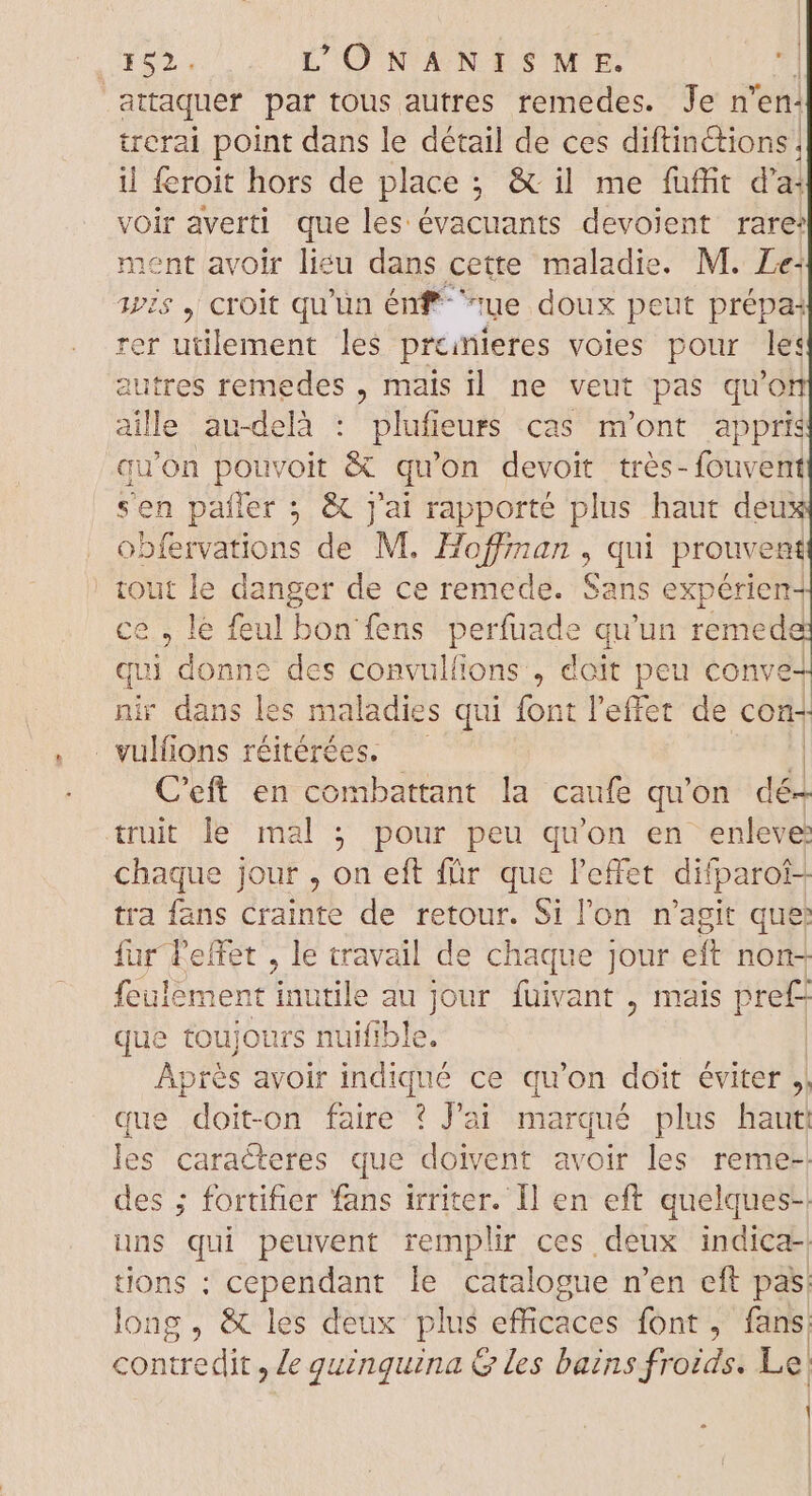 i CUP LONANISME. : attaquer par tous autres remedes. Jen en: trerai point dans le détail de ces diftinétions. il feroit hors de place ; &amp; il me fuffit d'a: voir averti que les évacuants devoient rare: ment avoir lieu dans cette maladie. M. Le: 1775 , croit qu'un énf ^ue doux peut prépa: rer utilement les prcinieres voles pour le: autres remedes , mais il. ne veut pas qu'on aille au-delà : plufi jeurs cas m'ont appris qu Won pouvoit &amp; qu'on devoit tres- fouvent sen pafler ; &amp; j'ai rapporté plus haut dew obfervations de M. Hoffman , qui prouvent tout le danger de ce remede. Sans expérien- ce , le feul bon fens perfuade qu'un remed qui donne des convulfions , doit peu conve- nir dans les maladies qui font l'effet de con- . vulfions réitérées. | C'eft en combattant la caufe qu'on dii truit le mal ; pour peu qu'on en enleve chaque jour , on eft für que l'effet difparof- tra fans crainte de retour. Si l'on n'agit que fur Feffet , le travail de chaque jour eft non- feulement t inutile au Jour TU , mais pre£ que toujours nuifible. Aprés avoir indiqué ce qu'on doit éviter ,| que doit-on faire ? J'ai marqué plus haut les caracteres que nom avoir les reme-- des ; fortifier fans irriter. Il en eft quelques-: uns Eo peuvent remplir ces deux indica- tions : cependant le catalogue n'en eft pas. long, &amp; les deux plus efficaces font, fans contredit, le quinquina &amp; les bains froids. Le) ES mm | | : | \ |