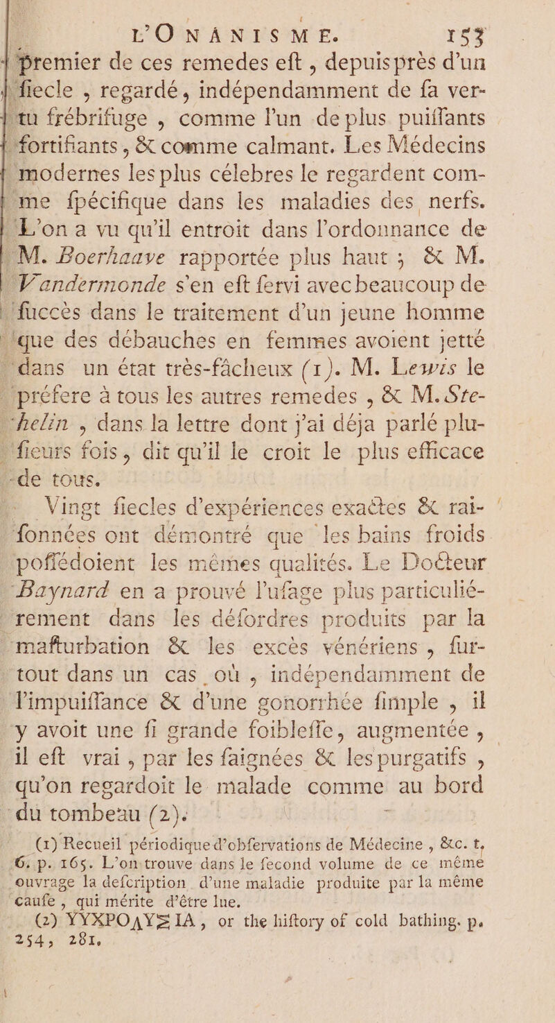 | premier de ces remedes eft , depuis prés d’un | fiecle , regardé, vidépondamnient de fa ver- tu frébrifuge , comme l'un de plus puiffants | fortifants , &amp; comme calmant. Les Médecins modernes Rs plus célebres le regardent com- _me fpécifique dans les maladies des nerfs. L'on a vu qu'il entroit dans l'ordonnance de M. Boerhaave rapportée plus haut ; &amp; M. Vandermonde s'en eft fervi avec beaucoup de - fuccès dans le traitement d'un jeune homme que des débauches en femmes avoient jetté dans un état très-fâcheux (1). M. Lewis le . préfere à tous les autres remedes , &amp; M. Sre- helin , dans la lettre dont j'ai déja parlé plu- - fieurs fois, dit qu'il le croit le plus efficace -de tous. Vingt fiecles d'expériences exactes &amp; rai- fonnées ont démontré que les bains froids pofiédoient les mêmes qualités. Le Docteur —Baynard en a prouvé l'ufage plus particulié- rement dans les défordres prodt üts par la mañfturbation &amp; les excès vénériens , fur- tout dans un cas où , indépendamment de limpuiffance &amp; d'une gonorrhée fimple , il y avoit une fi grande foiblefle, augmentée , il eft. vrai, par les faignées &amp; les purgatifs , qu'on regardoit hi malade comme au bord du toitibenü (2): (1) Recueil périodique d’obfervations de Médecine , &amp;c. t, 6: p. 165. L'on trouve dans le fecond volume de ce méme ouvrage la defcription d'une maladie produite par la méme ‘caufe , qui mérite d’être lue. |. Q) YYXPOAYS IA, or the hiftory of cold bathing. p. 254, 287,