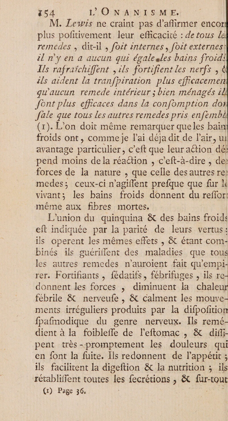 M. Lewis ne craint pas d'affirmer enco plus pofitivement leur efficacité : de tous la remedes , dit-il , fozt internes, fozt externes: il n'y en a aucun qui du bains f! ud Is rafrafchiffent Us fortiftent les nerfs, ils aident la tranfpzration plus M à quaucun remede intérieur ; bien ménagés i font plus efficaces dans [a confomption doi fàle que tous les autres remedes pris enfembi (1). L'on doit méme remarquer que les bain froids ont, comme je l'ai déja dit de l'air, ui avantage particulier , C'eft que leur action dé: pend moins dela réaction , c'eft-à-dire , de: forces de la nature , que celle desautres re: medes; ceux-ci n'agiffent prefque que für li vivant; les bains froids donnent du reffor: méme aux fibres mortes. L'union du quinquina &amp; des bains froid: eft indiquée par la parité de leurs vertus: ils operent les mémes effets , &amp; étant com- binés ils guériffent des maladies que tous les autres remedes n'auroient fait qu'empi- rer. Fortifiants , fédatifs, fébrifuges , ils re- donnent les forces , diminuent la chaleur fébrile &amp; nerveufe , &amp; calment les mouve- ments irréguliers produits par la difpofition fpafmodique du genre nerveux. [ls remé- dient à la foibleffe de leftomac , &amp; diff- pent très-promptement les douleurs qui en font la fuite. Ils redonnent de l'appétit ; ils facilitent la digeftion &amp; la nutrition ; ils rétabliffent toutes les fecrétions , &amp; sr (1) Page 36,