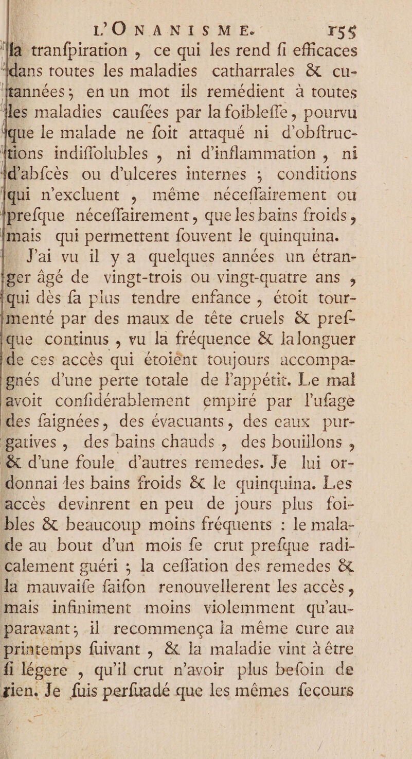 | L'ÜONANISM E. r55 a tranfpiration , ce qui les rend fi efficaces ddans toutes les maladies catharrales &amp; cu- années, enun mot ils remédient à toutes les maladies caufées par la foibleffe , pourvu que le malade ne foit attaqué ni Per ra tions indiffolubles , ni d'inflammation , ni d'abfcès ou d'ulceres internes ; conditions |qui n'excluent , méme néceffairement ou prefque néceffairement , que les bains froids, |mais qui permettent fouvent le quinquina. - Jai vu il y a quelques années un étran- ger âgé de vingt-trois ou vingt-quatre ans , qui dés fa plus tendre enfance, étoit tour- menté par des maux de téte cruels &amp; pref- que continus , vu la fréquence &amp; lalonguer de ces accès qui étoiént toujours accompa- gnés d'une perte totale de l'appétit. Le mal avoit confidérablement empiré par l'ufage des faignées, des évacuants, des eaux pur- gatives , des bains chauds, des bouillons , «&amp; d'une foule d'autres remedes. Je lui or- donnai les bains froids &amp; le quinquina. Les accès devinrent en peu de jours plus foi- bles &amp; beaucoup moins fréquents : le mala- de au bout d'un mois fe crut prefque radi- Calement guéri ; la ceflation des remedes &amp; la mauvaife faifon renouvellerent les accès, mais infiniment moins violemment qu'au- paravant; il recommença la méme cure au printemps fuivant , &amp; la maladie vint à être filégere , qu'il crut n'avoir plus befoin de