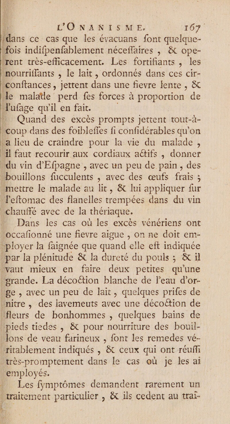 dans ce. cas que les évacuans font quelque- fois indifpenfablement néceffaires , &amp; ope- ‘rent trés-efficacement. Les fortifiants , les nourriffants , le lait , ordonnés dans 2 cir- €onftances , jettent dans une fievre lente , &amp; de malade perd fes forces à proportion de Jufage qu'il en fait. — Quand des excès prompts jettent tout-à- | coup dans des foibleffes fi confidérables qu'on a lieu de craindre pour la vie du malade , il faut recourir aux cordiaux actifs , donner du vin d'Efpagne , avec un peu de pain, des ^bouillons fucculents , avec des œufs frais 5 mettre le malade au lit, &amp; lui appliquer fur - 'eftomac des flanelles trempées dans du vin chauffé avec de la thériaque. . Dans les cas où les excès vénériens ont occafionné une fievre aigue , on ne doit em- _ployer la faignée que ul elle eft indiquée par la plénitude &amp; la dureté du pouls ; SC vaut mieux en faire deux petites qu'une grande. La décoction blanche de l'eau d'or- ge , avec un peu de lait, quelques prifes de -nitre , des lavemeuts avec une décoction de -fleurs de bonhommes , quelques bains de pieds tiedes , &amp; pour nourriture des bouil- Jons de veau farineux , font les remedes vé- ritablement indiqués , &amp; ceux qui ont réuffi trés-promptement dans le cas ou je les ai employés. | Les fymptómes demandent rarement un traitement particulier , &amp; ils cedent au trai-