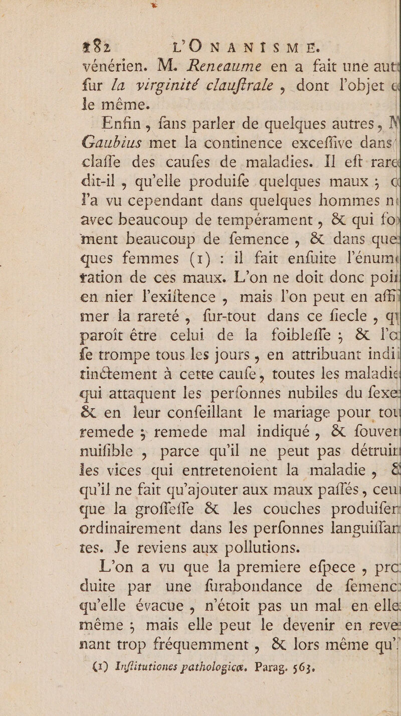 vénérien. M. Reneaume en a fait une aut fur Ja virginité clauftrale , dont l'objet € le méme. | Enfin, fans parler de quelques autres, N Gaubius met la continence exceffive dá claffe des caufes de maladies. Il eft rare dit-il , qu'elle produife quelques maux; € l'a vu cependant dans quelques hommes ni avec beaucoup de tempérament , &amp; qui fo: ment beaucoup de femence , &amp; dans que ques femmes (1): il fait enfuite l'enumi tation de ces maux. L'on ne doit donc poii en nier lexiitence , mais l'on peut en afñ mer la rareté , fur-tout dans ce fiecle , qi paroit être celui de la foibleffe ; &amp; la fe trompe tous les jours , en attribuant indii tinétement à cette caufe, toutes les maladie qui attaquent les períonnes nubiles du fexe &amp; en leur confeillant le mariage pour tot remede 5 remede mal indiqué, &amp; fouver nuifible , parce qu'il ne peut pas deétruiri les vices qui entretenoient la maladie , &amp; qu'il ne fait qu'ajouter aux maux paflés , ceui que la grofleffe &amp; les couches produifer ordinairement dans les perfonnes languitfar: tes. Je reviens aux pollutions. L'on a vu que la premiere efpece , prc duite par une furabondance de femenc: qu'elle évacue , n'étoit pas un mal en elle méme ; mais elle peut le devenir en reve: nant trop fréquemment , &amp; lors méme qui (1) Inffitutiones pathologice. FS 563