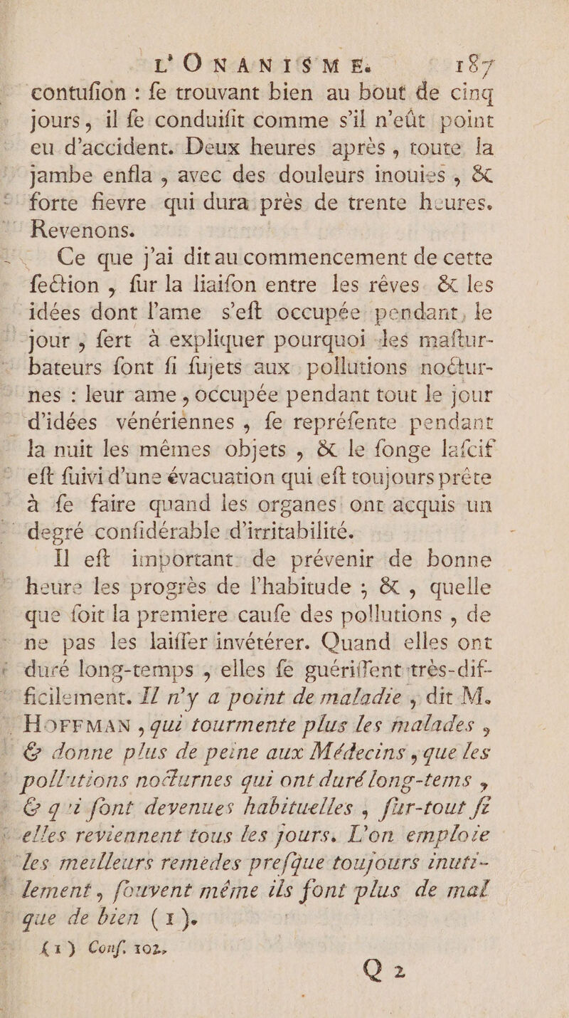 contufion : fe trouvant bien au bout de cinq jours, il fe conduifit comme s'il n’eût point eu d'accident. Deux heures aprés , route Îa jambe enfla , avec des douleurs inouies , &amp; forte fievre. qui dura près de trente heures. Revenons. Ce que j'ai ditau commencement de cette fe&amp;ion , fur la liaifon entre les rêves. &amp; les idées dont l'ame s'eft occupée. pendant, le jour ; fert à expliquer pourquoi «les maftur- bateurs font fi fujets aux. pollutions noétur- nes : leur ame , occupée pendant tout le jour d'idées vénériennes , fe repréfente pendant eft fuivi d'une évacuation qui eft toujours prête à fe faire quand les organes. ont acquis un I] eft. important de prévenir de bonne heure les progrès de l'habitude ; &amp; , quelle que foit la premiere caufe des pollutions , de ne pas les laiffer invétérer. Quand elles ont duré long-temps ; elles fe guériiTent tres-dit- ficilement. Z/ m'y a point de maladie , dit M. G&amp; qi font devenues habituelles , fur-tout fe Loo le lement, fouvent méme $e font plus de mat Á1) Conf. 102, Q2