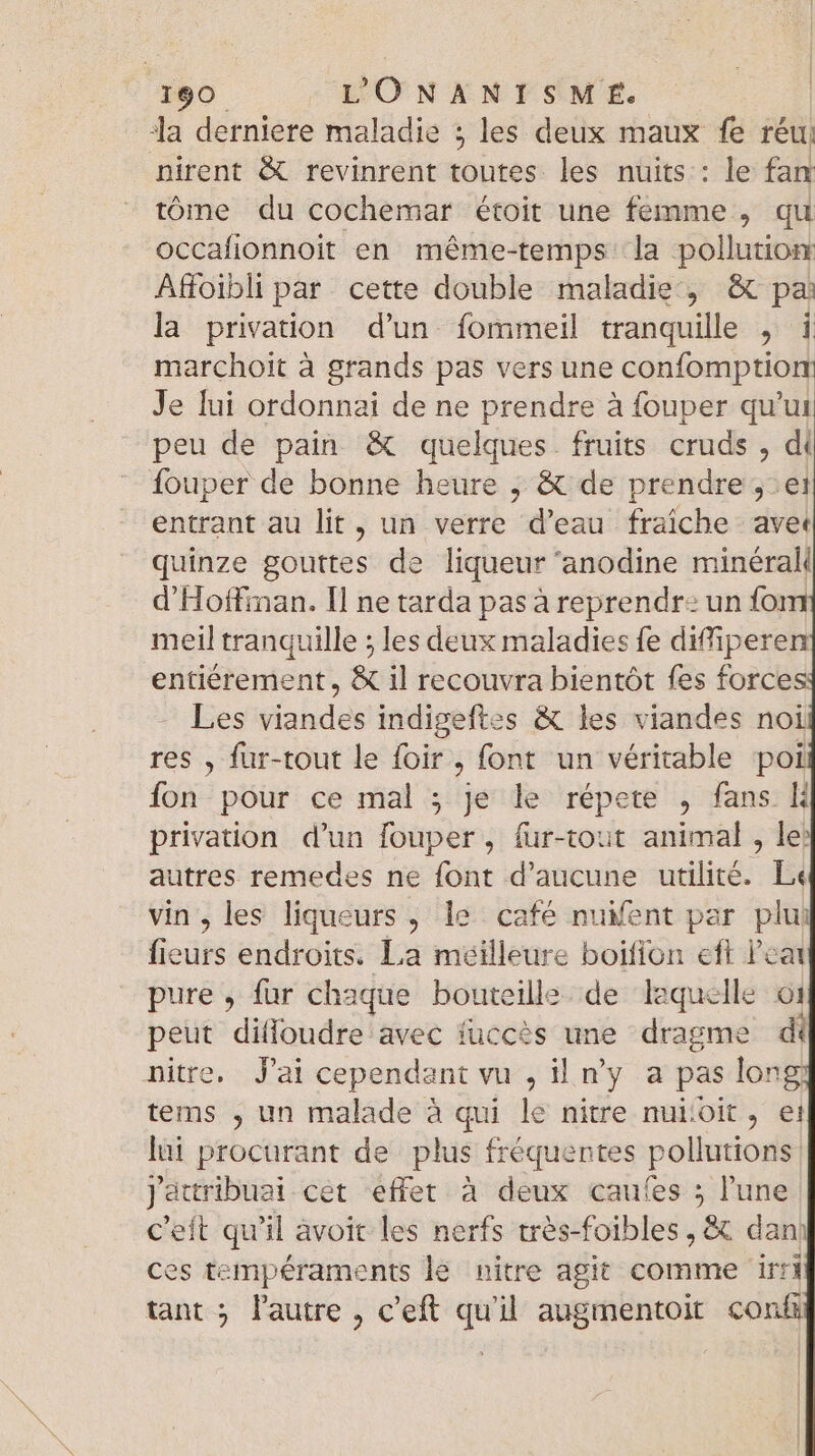 Ja derniere maladie ; les deux maux fe réu nirent &amp; revinrent toutes les nuits : le fan tóme du cochemar étoit une femme , qu occafionnoit en méme-temps la pollution Affoibli par cette double maladie, &amp; pa la privation d’un fommeil tranquille , i marchoit à grands pas vers une confomption Je lui ordonnai de ne prendre à fouper qu'ui peu de pain &amp; quelques fruits cruds , di {ouper de bonne heure ,; &amp; de prendre 5: ei entrant au lit, un verre d'eau fraiche avet quinze gouttes de liqueur 'anodine minéral d'Hoffiman. Il ne tarda pas à reprendr: un foi meil tranquille ; les deux maladies fe diffipere entiérement, &amp; il recouvra bientót fes forces Les viandes indigeftes &amp; les viandes noi res , fur-tout le foir, font un véritable poi fon pour ce mal ; je le répete , fans K privation d'un fouper, fur-tout animal , le: autres remedes ne font d'aucune utilité. L« vin, les liqueurs , le café nuient par plui fieurs endroits. La meilleure boifion eft eat pure , fur chaque bouteille. de laquelle 61 peut difloudre avec fuccès une dragme di nitre. Jai cependant vu , il n'y a pas long tems , un malade à qui le nitre nuiioit , ei lui procurant de plus fréquentes pollutions j'attribuai cet éffet à deux caufes ; l'une C'eft qu'il avoit les nerfs très-foibles , &amp; dan ces tempéraments le nitre agit comme irri tant ; l'autre , c'eft qu'il augmentoit con