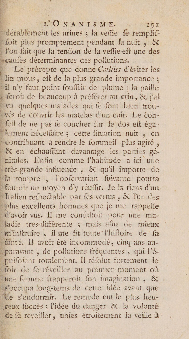 dérablement les urines ; la veffie fe remplit foit plus promptement pendant la nuit , &amp; l'on fait que la tenfion de la veffie eft une des gaufes déterminantes des pollutions. Le précepte que donne Cælius d'éviter les * lits mous , eft de la plus grande importance ; Lil n'y faut point fouffrir de plume ; la paille - feroit de beaucoup à préfér er au crin , &amp; J'ai vu quelques malades qui fe font Dion trou- vés de couvrir les matelas d'un cuir. Le €on- ! feil de ne pas fe coucher fur le dos eft éga- “lement néceffaire ; cette fituation nuit , en contribuant a rendre le fommeïl plus agité j &amp; en échauffant davantage les partcs gé- pitale >. Enfin comme l'habitude a ici une très-grande influence , &amp; qu'il import de la rompre , lobfervation ‘fuivante pourra fou-nir un moyen d'y réuflir. Je la tiens d'un  Italien refpectable par fes vertus , &amp; l'un des plus excellents hommes que je me rappelle d'avoir vus. Il me confultoit pour une ma- ladie trés-différente ; mais afin de mieux m'inftruire , il me fit toute l'hiftoire de fa fanté. Il avoit été incommode, cinq ans au- ;paravant , de pollutions TTE entes , qui l’é- puifoient totalement. Il réfolut fortement le loir de fe réveiller au premier moment où E | a p d E. S'occupa long-tems de cette idée avant que de s'endormir. Le remede eut le plus heu- Dreux fuccès ; l'idée du danger &amp; la volonté . de reveiller, unies étroitement la veille à. \